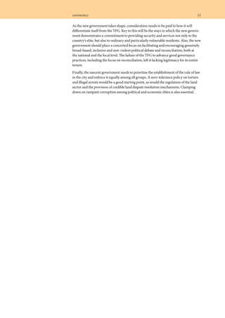 saferworld	 23	
As the new government takes shape, consideration needs to be paid to how it will
differentiate itself from the TFG. Key to this will be the ways in which the new govern-
ment demonstrates a commitment to providing security and services not only to the
country’s elite, but also to ordinary and particularly vulnerable residents. Also, the new
government should place a concerted focus on facilitating and encouraging genuinely
broad-based, inclusive and non-violent political debate and reconciliation, both at
the national and the local level. The failure of the TFG to advance good governance
practices, including the focus on reconciliation, left it lacking legitimacy for its entire
tenure.
Finally, the nascent government needs to prioritise the establishment of the rule of law
in the city and enforce it equally among all groups. A zero-tolerance policy on torture
and illegal arrests would be a good starting point, as would the regulation of the land
sector and the provision of credible land dispute resolution mechanisms. Clamping
down on rampant corruption among political and economic elites is also essential.
 