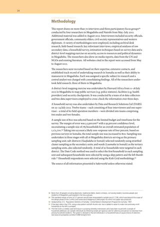 88 	 More than 30 people including diplomats, traditional elders, Islamic scholars, civil society leaders, business people and
residents of Mogadishu participated in the focus groups.
	 89 	 The standard margin of error of 2.5 percent would have necessitated a sample size of 1,536, which was beyond the scope of
the design phase of the Conflict and Governance Mapping (CGM) project for which this paper was produced.
	 90 	 Vaidyanathan, K E, ‘Population Statistics of Somalia,’ United Nations Development Programme Somalia, 1997.
	 91 	 If the day’s date is the 27th, using a skip pattern and left thumb rule, two is added to seven to make nine and every ninth
household on the left is surveyed.
	 92 	 The Kish Grid is a widely-used technique in surveying whereby interviewers who have been issued with a sample of
household addresses can sample individuals by following simple yet rigorous rules for selecting one person to interview from
among household residents. The system is devised so that all individuals in a household have an equal chance of selection.
See www.encyclopedia.com/doc/1O88-Kishgrid.html.
Methodology
This report draws on more than 70 interviews and three participatory focus groups88
conducted by four researchers in Mogadishu and Nairobi from May–July 2012.
Additional material was added in August 2012. Interviewees included security officials,
government officials, community elders, civil society representatives and western
diplomats. A variety of methodologies were employed, including archival desk
research, field-based research, key informant interviews, empirical analyses of raw
secondary data, a household survey, estimation techniques based on survey data and a
district-level mapping exercise on security, access to resources and political dynamics
in Mogadishu. The researchers also drew on media reports, data from the UN and
NGOs and existing literature. All websites cited in the report were accessed from May
to August 2012.
The researchers were recruited based on their expertise, extensive contacts, and
established track record of undertaking research in Somalia as well as their ability to
manoeuvre in Mogadishu. Each was assigned a specific subject to research and a
central analyst was charged with consolidating findings. All of the researchers under-
took field research, three of them in Mogadishu.
A district-level mapping exercise was undertaken by Hanvard Africa from 11–18 July
2012 in Mogadishu to map public services (e.g. police stations), facilities (e.g. health
providers) and security checkpoints. It was conducted by a team of 16 data collectors
and two data supervisors employed to cross-check the information over three days.
A household survey was also undertaken by Data and Research Solutions Ltd (DARS)
on 23–24 July 2012. Twelve teams – each consisting of four interviewers and one super-
visor – a total of 60 field operation members – were divided into teams comprising
two males and two females.
A sample size of 800 was selected based on the limited budget and timeframe for the
survey. The margin of error was 3.5 percent89 with a 95 percent confidence level,
necessitating a sample size of 783 households for an overall estimated population of
1,175,700.90 Taking into account a likely non-response rate of four percent, based on
previous surveys in Somalia, the total sample size was increased to 800. Sampling was
undertaken in three stages with all 16 Mogadishu districts serving as the primary
sampling unit; sub-districts (Xaafadaha in Somali) selected randomly using stratified
cluster sampling as the secondary units; and wards (Laamaha in Somali) as the tertiary
sampling units, also selected randomly. A total of 50 households were targeted in each
district. The Date Code method was used to select the first household in each sampling
unit and subsequent households were selected by using a skip pattern and the left thumb
rule.91 Household respondents were selected using the Kish Grid methodology.92
The source of all information presented is Saferworld unless otherwise stated.
24  	
 