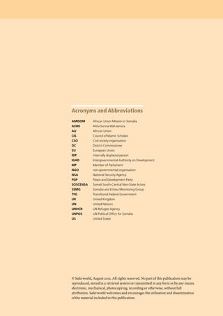 Acronyms and Abbreviations
AMISOM	 African Union Mission in Somalia
ASWJ	 Ahlu-Sunna Wal-Jama’a
AU	 African Union
CIS	 Council of Islamic Scholars
CSO	 Civil society organisation
DC	 District Commissioner
EU	 European Union
IDP	 internally displaced person
IGAD	 Intergovernmental Authority on Development
MP	 Member of Parliament
NGO	 non-governmental organisation
NSA	 National Security Agency
PDP	 Peace and Development Party
SOSCENSA	 Somali South-Central Non-State Actors
SEMG	 Somalia and Eritrea Monitoring Group
TFG	 Transitional Federal Government
UK	 United Kingdom
UN	 United Nations
UNHCR	 UN Refugee Agency
UNPOS	 UN Political Office for Somalia
US	 United States
© Saferworld, August 2012. All rights reserved. No part of this publication may be
reproduced, stored in a retrieval system or transmitted in any form or by any means
electronic, mechanical, photocopying, recording or otherwise, without full
attribution. Saferworld welcomes and encourages the utilisation and dissemination
of the material included in this publication.
 