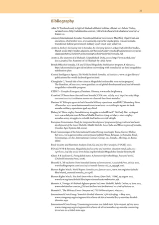 25	
Bibliography
Adde D, ‘Puntland ready to fight al-Shabaab affiliated militias, officials say’, Sabahi Online,
14 March 2012, http://sabahionline.com/en_GB/articles/hoa/articles/features/2012/03/14/
feature-01.
Amnesty International, Somalia: Transitional Federal Government Must Stop Unfair trials and
executions, 2 September 2011, www.amnesty.org/en/for-media/press-releases/somalia-
transitional-federal-government-military-court-must-stop-unfair-tri.
Aynte A, Turkey’s increasing role in Somalia: An emerging donor, (Al Jazeera Centre for Studies,
March 2012), http://studies.aljazeera.net/ResourceGallery/media/Documents/2012/3/22/20
1232213350836734Turkeys%20Increasing%20Role%20in%20Somalia.pdf.
Aynte A, The anatomy of al Shabaab, (Unpublished: Doha, 2010). http://www.scribd.com/
doc/34053611/The-Anatomy-of-Al-Shabaab-by-Abdi-Aynte
British Office for Somalia, UK and US fund Mogadishu Stabilisation program, 8 May 2012,
http://ukinsomalia.fco.gov.uk/en/about-us/working-with-somalia/uk-us-fund-mogadishu-
stabilisation-plan
Central Intelligence Agency, The World Factbook: Somalia, 20 June 2012, www.cia.gov/library/
publications/the-world-factbook/geos/so.html.
Chonghaile C, ‘Somali tale of two cities as Mogadishu’s vulnerable miss out on progress’,
The Guardian, 18 June 2012, www.guardian.co.uk/global-development/2012/jun/18/somali-
mogadishu-vulnerable-progress.
CEDAT – Complex Emergency Database, Glossary, www.cedat.be/glossary.
Crawford J ‘Obama bans charcoal from Somalia’, CNN.com, 20 July 2012, http://security.blogs.
cnn.com/2012/07/20/obama-moves-on-charcoal-ban-from-somalia/.
Davison W, ‘Ethiopia agrees to back Somalia Military operations, says IGAD’, Bloomberg News,
1 December 2011, www.businessweek.com/news/2011-12-01/ethiopia-agrees-to-back-
somalia-military-operations-igad-says.html.
Delany M, ‘Once mighty, Somalia’s army struggles to rebuild itself’, The Daily Star, 10 August
2012, www.dailystar.com.lb/News/Middle-East/2012/Aug-10/184071-once-mighty-
somalias-army-struggles-to-rebuild-itself.ashx#axzz23V5sG3pb.
European Commission, Study for integrated development programme for agricultural and water
development of the Lower Shebelle, Middle Shebelle, Lower Juba and Hiran regions of Somalia,
(Cardno Agro Systems Ltd, 2009).
Final Communique of the International Contact Group meeting in Rome, Garowe Online,
July 2012, www.garoweonline.com/artman2/publish/Press_Releases_32/Somalia_Final_
Communiqu_of_the_International_Contact_Group_on_Somalia_Meeting_in_Rome.
shtml
Food Security and Nutrition Analysis Unit, Gu and post Deyr analysis, (FSNAU, 2011).
FSNAU, WFP & Fewsnet, Mogadishu food security and nutrition situation trends, July 2011–
April 2012, (19 July 2012), www.fsnau.org/downloads/Mogadishu-Special-Report.pdf.
Ghani A & Lockhart C, Fixing failed states: A framework for rebuilding a fractured world,
(Oxford University Press, 2008).
Houreld K, ‘AP exclusive: How Somalia’s famine aid went astray’, Associated Press, 17 Mar 2012,
www.huffingtonpost.com/2012/03/17/somali-famine-aid_n_1355348.html.
Human Rights Watch, World Report: Somalia 2012, January 2012, www.hrw.org/sites/default/
files/related_material/somalia_2012.pdf.
Human Rights Watch, You don’t know who to blame, (New York, HRW), 15 August 2012,
www.hrw.org/sites/default/files/reports/somalia0811webwcover.pdf.
Hussein A, ‘Foreign Al-Shabaab fighters spotted in Lower Shabelle’, Sabahi Online, 19 June 2012,
www.sabahionline.com/en_GB/articles/hoa/articles/features/2012/06/19/feature-01.
Hussein H, ‘The Military Court: One year on’, TFG Military Report, May 2012.
International Crisis Group, ‘Somalia’s divided Islamists’, Africa Briefing, 18 May 2010,
www.crisisgroup.org/en/regions/africa/horn-of africa/somalia/B074-somalias-divided-
islamists.aspx.
International Crisis Group, ‘Countering terrorism in a failed state’, Africa report, 23 May 2002,
www.crisisgroup.org/en/regions/africa/horn-of-africa/somalia/045-somalia-countering-
terrorism-in-a-failed-state.aspx.
 
