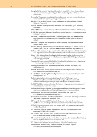 Karugaba M, ‘AU wants 600 Ugandan soldiers to leave Somalia’, New Vision Daily, 10 August
2012, www.newvision.co.ug/news/633965-AU-wants-600-Ugandan-soldiers-to-leave-
Somalia.html.
Keydmedia, ‘Turkey trains Somali police’, Keydmedia.com, 30 June 2012, www.keydmedia.net/
en/news/article/turkey_trains_somali_police_recruits/.
Kilcullen D, The accidental guerilla: Fighting small wars in the midst of a big one, (Oxford
University Press, 2009).
Lewis M, A modern history of the Somali: Nation and state in the Horn of Africa, (University
Press, 1998).
Little P D & Currey J, Somalia: Economy without a state, (International African Institute, 2003).
M H D, ‘The importance of Kismayo’, Somaliareport.com, 11 June 2012, www.somaliareport.com/
index.php/post/3427.
McConnel T, ‘Mogadishu’s super troopers’, Globalpost.com, 9 August 2012, www.globalpost.
com/dispatch/news/regions/africa/120807/mogadishu-somalia-police-corruption-al-
shabaab.
Menkhaus K, Somalia: State collapse and the threat of terrorism, (International Institute for
Strategic Studies, 2004).
Ministry of Foreign Affairs, Federal Democratic Republic of Ethiopia, UK military advisers in
Somalia to help AMISOM, 27 July 2012, www.mfa.gov.et/news/more.php?newsid=970.
Mohamed M, ‘Somali leaders agree on protocols to end transition period’, Sabahi Online, 25 June
2012, http://sabahionline.com/en_GB/articles/hoa/articles/features/2012/06/25/feature-01.
Mosley J, ‘End of the roadmap: Somalia after the London and Istanbul Conferences’, Africa
Programme Paper, June 2012, www.chathamhouse.org/sites/default/files/public/Research/
Africa/0612pp_mosley.pdf.
Nuxurkey M, ‘One year since Al-Shabaab fled Mogadishu’, SomaliaReport.com, 5 August 2012,
www.somaliareport.com/index.php/post/3572.
Opinion Poll Business (ORB), Mogadishu Opinion Polling December 2011–January 2012:
Poll findings, 2012.
Pelton R, ‘Atom militia declares allegiance to Shabaab’, SomaliaReport.com, 25 February 2012,
www.somaliareport.com/index.php/post/2915.
Q A A, ‘What is Alpha Group?’, SomaliaReport.com, 14 June 2012, www.somaliareport.com/
index.php/post/3436.
Radio Mogadishu, Man with explosive jacket apprehended by NSA, 7 April 2012,
http://radiomuqdisho.net/taliska-ciidammada-xoogga-dalka-oo-maxkamadda-
ciidammada-ku-wareejiyey-nin-lagu-qabtay-jaakad-qarax-ahdhageysosawirro/.
Scahill J, ‘The CIA’s secret sites in Somalia’, The Nation, 1–8 August 2011, www.thenation.com/
article/161936/cias-secret-sites-somalia
Shabelle Media Network, ‘Somalia: Parliament dismisses Speaker of Parliament Sharif Hassan’,
Allafrica.com, 13 December 2011, http://allafrica.com/stories/201112131698.html.
SomaliaReport, ‘New structure of al-Shabaab’, SomaliaReport.com, 23 July 2012,
www.somaliareport.com/index.php/post/3528.
Somalia South-Central Non-State Actors (SOSCENSA), Consultation on the Draft Constitution:
Draft report, (Unpublished: Mogadishu, 2011).
UK Foreign & Commonwealth Office, London Conference on Somalia: Communique,
23 February 2012, www.fco.gov.uk/en/news/latest-news/?view=PressS&id=727627582.
UNHCR, Country reports on terrorism 2011, Somalia, 13 July 2012, www.unhcr.org/refworld/
docid/501fbca1b.html.
UN Monitoring Group on Somalia, Somali Report, June 2012, www.somaliareport.com/
downloads/UN_REPORT_2012.pdf.
UN Security Council, Security Council Resolution 91 (2010), 10 March 2010, S/91/ (2010),
www.un.org/ga/search/view_doc.asp?symbol=S/2010/91.
UN Security Council, Security Council Resolution 2036 (2012), 22 February 2012, S/2036/ (2012),
www.un.org/News/Press/docs/2012/sc10550.doc.htm.
UN Department of Safety and Security, Mogadishu risk residual map, June 2012.
US Department of State, Country Reports on terrorism 2011, Somalia, July 2012,
www.unhcr.org/refworld/docid/501fbca1b.html.
26  	 mogadishu rising? conflict and governance dynamics in the somali capital
 