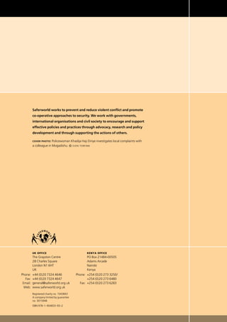 Saferworld works to prevent and reduce violent conﬂict and promote
co-operative approaches to security. We work with governments,
international organisations and civil society to encourage and support
effective policies and practices through advocacy, research and policy
development and through supporting the actions of others.
cover photo: Policewoman Khadija Haji Diriye investigates local complaints with
a colleague in Mogadishu. © sven torfinn
		 uk office
		 The Grayston Centre
		 28 Charles Square	
		 London N1 6HT	
		 UK	
	Phone: 	+44 (0)20 7324 4646	
	 Fax: 	+44 (0)20 7324 4647	
	 Email: 	general@saferworld.org.uk
	 Web: 	www.saferworld.org.uk
		 Registered charity no. 1043843
		 A company limited by guarantee
		 no. 3015948
		 ISBN 978–1–904833–93–2
	 	 kenya office
		 PO Box 21484-00505
		 Adams Arcade
		 Nairobi
		 Kenya
	Phone:	 +254 (0)20 273 3250/
		 +254 (0)20 273 6480  
	 Fax: 	+254 (0)20 273 6283 
 