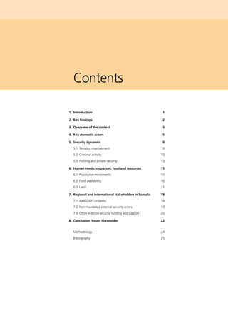 Contents
	 1. 	Introduction	 1
	 2. 	Key findings	 2
	 3. 	Overview of the context	 3
	 4. 	Key domestic actors	 5
	 5. 	Security dynamics	 9
		 5.1 	Tenuous improvement	 9
		 5.2 	Criminal activity	 10
		 5.3 	Policing and private security	 13
	 6. 	Human needs: migration, food and resources	 15
		 6.1 	Population movements	 15
		 6.2 	Food availability	 16
		 6.3 	Land	 17
	 7. 	Regional and international stakeholders in Somalia	 18
		 7.1 	AMISOM’s progress	 18
		 7.2 	Non-mandated external security actors	 19
		 7.3 	Other external security funding and support	 20
	 8. 	Conclusion: Issues to consider	 22
		 Methodology	 24
		 Bibliography	 25
 