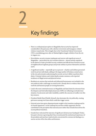 2  	
	 2
Key findings
	 n	 There is a widespread perception in Mogadishu that security has improved
considerably in the past year, with a decline in terrorism and insurgency-related
violence in particular. This is largely due to the Transitional Federal Government
(TFG) consolidating power after al-Shabaab fighters largely withdrew from the city
in August 2011.
	 n	 Nevertheless, security remains inadequate and uneven with significant areas of
Mogadishu – particularly the city’s northern districts – almost entirely unpoliced.
In the absence of state-provided security, residents and officials have formed an array
of neighbourhood vigilante groups and private militias to protect themselves and their
assets.
	 n	 A significant number – reportedly up to 50 percent – of police and military personnel
work for private individuals, adding to the large number of freelance armed actors
in the city and seriously undermining the security services’ ability to perform their
duties. Criminal violence and violent deaths remain common, as do reported
incidences of illegal arrests and physical torture.
	 n	 Residents are anxious that warlords and influential businessmen not included in the
new political order could stage an armed revolt. Already there is evidence that some
warlords and business people are arming themselves.
	 n	 Land is the most contested resource in Mogadishu and land claims by returnees from
the diaspora and internally displaced persons (IDPs) are inflaming an already tense
situation. Social unrest and wider instability could be the outcome of conflict over this
key resource.
	 n	 President Sheikh Sharif Sheikh Ahmed’s clan dominates the city politically, creating
grievances among rival clans which could also trigger unrest.
	 n	 External actors have given disproportionate weight to the transition roadmap and its
six Somali signatories. As the roadmap has not been widely supported, this has
contributed to the perception that external actors rather than Somalis have driven the
recent political transition.
	 n	 Somalis have welcomed the injection of significant infrastructure funding by Turkey,
but quiet criticism is growing that it has overestimated the institutional importance of
the president and may have inadvertently concentrated its commercial dealings on a
narrow section of his close allies and kinsmen.
 