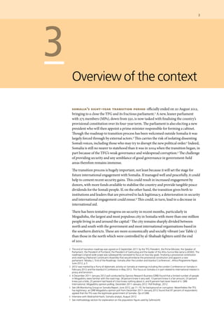 3	
	 2	 The end of transition roadmap was signed on 6 September 2011 by the TFG President, the Prime Minister, the Speaker of
Parliament, the President of Puntland, the President of Galmudug and the leader of the Ahlu-Sunna Wal-Jama’a (ASWJ). The
roadmap’s original wide scope was subsequently narrowed to focus on two key goals: finalising a provisional constitution
and creating a National Constituent Assembly that would endorse the provisional constitution and appoint a new
parliament. Mosley J, ‘End of the Roadmap: Somalia after the London and Istanbul Conferences’, Africa Programme Paper,
June 2012, p 3.
	 3 	 2012 was marked by a flurry of diplomatic activity on Somalia at meetings including the London Conference on Somalia in
February 2012 and the Istanbul II Conference in May 2012. This focus on Somalia is in part related to international interest in
piracy and terrorism.
	 4 	 A December 2011–January 2012 poll conducted by Opinion Research Business (ORB) found that a limited number of people
in Mogadishu were familiar with the road map: 28 percent knew it very well; 13 percent knew it a fair amount; 23 percent
knew just a little; 25 percent had heard of it but knew nothing about it; and 9 percent had never heard of it. ORB
International, Mogadishu opinion polling, December 2011–January 2012: Poll findings, 2012.
	 5	 See UN Monitoring Group on Somalia Report, June 2012, pp 11–19, for background on corruption. Nevertheless the TFG
has legitimacy: an ORB Mogadishu opinion poll from December 2011–January 2012 found that 97 percent of respondents
agreed that the TFG was the legitimate government of Somalia. Op cit ORB.
	 6 	 Interview with Abdirashid Hashi, Somalia analyst, August 2012.
	 7 	 See methodology section for explanation on the population figure used by Saferworld.
	 3
Overview of the context
somalia’s eight-year transition period officially ended on 20 August 2012,
bringing to a close the TFG and its fractious parliament.2 A new, leaner parliament
with 275 members (MPs), down from 550, is now tasked with finalising the country’s
provisional constitution over its four-year term. The parliament is also electing a new
president who will then appoint a prime minister responsible for forming a cabinet.
Though the roadmap to transition process has been welcomed outside Somalia it was
largely forced through by external actors.3 This carries the risk of isolating dissenting
Somali voices, including those who may try to disrupt the new political order.4 Indeed,
Somalia is still no nearer to statehood than it was in 2004 when the transition began, in
part because of the TFG’s weak governance and widespread corruption.5 The challenge
of providing security and any semblance of good governance in government-held
areas therefore remains immense.
The transition process is hugely important, not least because it will set the stage for
future international engagement with Somalia. If managed well and peacefully, it could
help to cement recent security gains. This could result in increased engagement by
donors, with more funds available to stabilise the country and provide tangible peace
dividends for the Somali people. If, on the other hand, the transition gives birth to
institutions and leaders that are perceived to lack legitimacy, a deterioration in security
and international engagement could ensue.6 This could, in turn, lead to a decrease in
international aid.
There has been tentative progress on security in recent months, particularly in
Mogadishu, the largest and most populous city in Somalia with more than one million
people living in and around the capital.7 The city remains sharply divided between
north and south with the government and most international organisations based in
the southern districts. These are more economically and socially vibrant (see Table 1)
than those in the north which were controlled by al-Shabaab fighters until the end
of 2011.
 