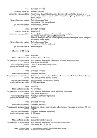 Page 2 / 5 - Curriculum vitae of
DIMITRIOS CHATAS
For more information on Europass go to http://europass.cedefop.europa.eu
© European Union, 2002-2010 24082010
Dates 01/09/1999 - 25/12/1999
Occupation or position held Reasearch Associate
Main activities and responsibilities Project Training Ground Without Boundaries (Codename in Greece XEXO) a Research on the
demands needed to be met in order to establish video conferencing through the Internet and LANs for
training purposes
Name and address of employer Technical University of Crete
Kounoupidiana, 73132 Chania (Greece)
Type of business or sector Research Project, Education
Dates 01/01/1997 - 30/07/2000
Occupation or position held Research Stuff
Main activities and responsibilities Research Stuff at the Laboratory of Production & Management Systems
Department of Production Engineering & Management of
Technical University of Crete, with activities regarding Information Technologies, Artificial Intelligence
and Distance Learning projects
Name and address of employer Technical University of Crete
Kounoupidiana, 73132 Chania (Greece)
Type of business or sector Research Projects
Education and training
Dates 04/08/2009
Title of qualification awarded Certificate - Basic I.T. Thematic
Principal subjects / occupational skills
covered
Word Processing, Spreadsheets, Presentations, Information and Communication
Serial Number: 5464582334
Name and type of organisation
providing education and training
i-Skills Ltd. (Skill Certification Organization)
(Greece)
Dates 25/06/2009 - 10/07/2009
Title of qualification awarded Certificate of Attendance
Principal subjects / occupational skills
covered
Certification in basic skills and use of Information & Communication Technologies for Public Servants
in the Local Government (60 Hour Program)
Name and type of organisation
providing education and training
Information Society Ltd. (Operational Ρrogram)
85100 Rhodes (Greece)
Dates 16/07/2008
Title of qualification awarded Key Cert IT Basic
Principal subjects / occupational skills
covered
Word Processing, Spreadsheets, Internet Applications, Presentations
Serial Number: EL090089203
Name and type of organisation
providing education and training
KeyCert Ltd. (Certification Organization)
(Greece)
Dates 30/04/2008 - 09/07/2008
Title of qualification awarded Certificate of Attendance
Principal subjects / occupational skills
covered
Certification in skills and use of Information & Communication Technologies for employees (100 Hour
Program)
Name and type of organisation
providing education and training
AKMON Ltd. (Educational Organization)
85100 (Greece)
Dates 12/05/2007
Title of qualification awarded European Computer Driving Licence
Principal subjects / occupational skills
covered
Word Processing, Spreadsheets, Information and Communication
Serial Number: EL1135220221DC
 