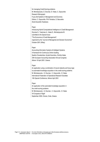 Page 5 / 5 - Curriculum vitae of
DIMITRIOS CHATAS
For more information on Europass go to http://europass.cedefop.europa.eu
© European Union, 2002-2010 24082010
for managing Credit Scoring problems
M. Michalopoulos, G. Dounias, D. Hatas, C. Zopounidis
Research Monograph
Fuzzy Set Systems in Management and Economy
Editors: C. Zopounidis, P.M. Pardalos, G. Baourakis
World Scientific Publishers
Paper:
Introducing Hybrid Computational Intelligence in Credit Management
Dounias G., Tsakonas A., Hatas D., Michalopoulos M.
submitted to the Special issue
"The Economics of Credit Management",
organized by the "Journal of Managerial and Decision Economics"
October 2001 (Wiley)
Paper:
Accounting Information Systems & Intelligent Systems
A framework for Continuous Online Auditing
Spathis Charalambos, Kyriaki Kosmidou, Dimitris Hatas
24th European Accounting Association Annual Congress
Athens 18 April 2001, Greece
Paper:
An application using a combination of neural networks and fuzzy logic
to automated knowledge acquisition in the credit scoring problems
M. Michalopoulos , G. Dounias , C. Zopounidis , D. Hatas
International Federation of Operational Research Societies
10th Special Conference, Athens April 2001
Paper:
An application of the automated knowledge acquisition in
the credit scoring problems
M. Michalopoulos , G. Dounias , C. Zopounidis , D. Hatas
VII Congress of Sigef
September 2000, Chania, Crete, Greece
 