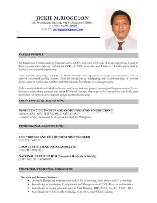 CAREER PROFILE
An Electronics Communications Engineer and a CCNA with total of 8 years of work experience, 4 years in
Telecommunication industry working on FTTH (GPON) networks and 4 years in IT fields particularly in
hardware and network engineering.
Have in-depth knowledge on FTTH (GPON) networks and experience in design and installation of fixed
network structured cabling systems. Also knowledgeable in configuring and troubleshooting of network
devices such as routers and switches and with adequate knowledge in routing protocols.
Able to work on both individual and team-coordinated tasks on project planning and implementation. A fast-
learner on networking concepts and other IT related concepts that is yet to be encountered and holds great
motivation on network infrastructure design and troubleshooting.
DEGREE IN ELECTRONICS AND COMMUNICATION ENGINEERING
(SPECIALIZATION: DATA COMMUNICATION)
University of the Immaculate Conception, Davao City, Philippines
PROFESSIONAL REGISTRATION
ELECTRONICS AND COMMUNICATION ENGINEER
ECE NO.: 0040210
CISCO CERTIFIED NETWORK ASSOCIATE
CISCO ID: 11983393
NATIONAL CERTIFICATE II (Computer Hardware Servicing)
CERT. NO.:111103020010354
COMPUTER/TECHNICAL STRENGTHS
Network and Internet Services
• Network Design and Implementation (GPON technology, Fibre Optics and IP technology)
• Knowledge in Installation, Configuration and Management of CISCO Routers and Switches
• Knowledge in routing protocols such as Static Routing, RIP , RIPv2, EIGRP , OSPF , BGP
• Knowledge in VLAN,VLAN Trunking, VTP, STP, Inter-VLAN Routing
JICKIE M.RIOGELON
601 Woodlands Drive 42, #02-81, Singapore 730601
PHONE: +6591155650
E-MAIL: jmriogelon@gmail.com
EDUCATIONAL QUALIFICATION
 