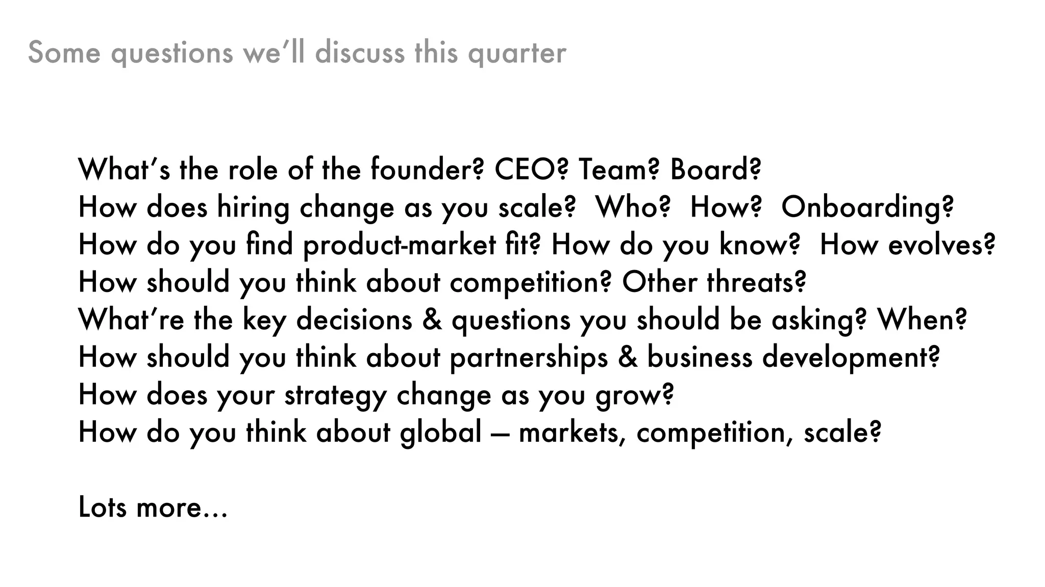 Some questions we’ll discuss this quarter
What’s the role of the founder? CEO? Team? Board?
How does hiring change as you scale? Who? How? Onboarding?
How do you ﬁnd product-market ﬁt? How do you know? How evolves?
How should you think about competition? Other threats?
What’re the key decisions & questions you should be asking? When?
How should you think about partnerships & business development?
How does your strategy change as you grow?
How do you think about global — markets, competition, scale?
Lots more…
 