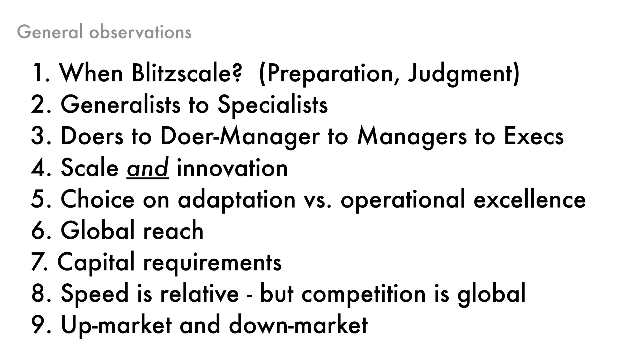 General observations
1. When Blitzscale? (Preparation, Judgment)
2. Generalists to Specialists
3. Doers to Doer-Manager to Managers to Execs
4. Scale and innovation
5. Choice on adaptation vs. operational excellence
6. Global reach
7. Capital requirements
8. Speed is relative - but competition is global
9. Up-market and down-market
 