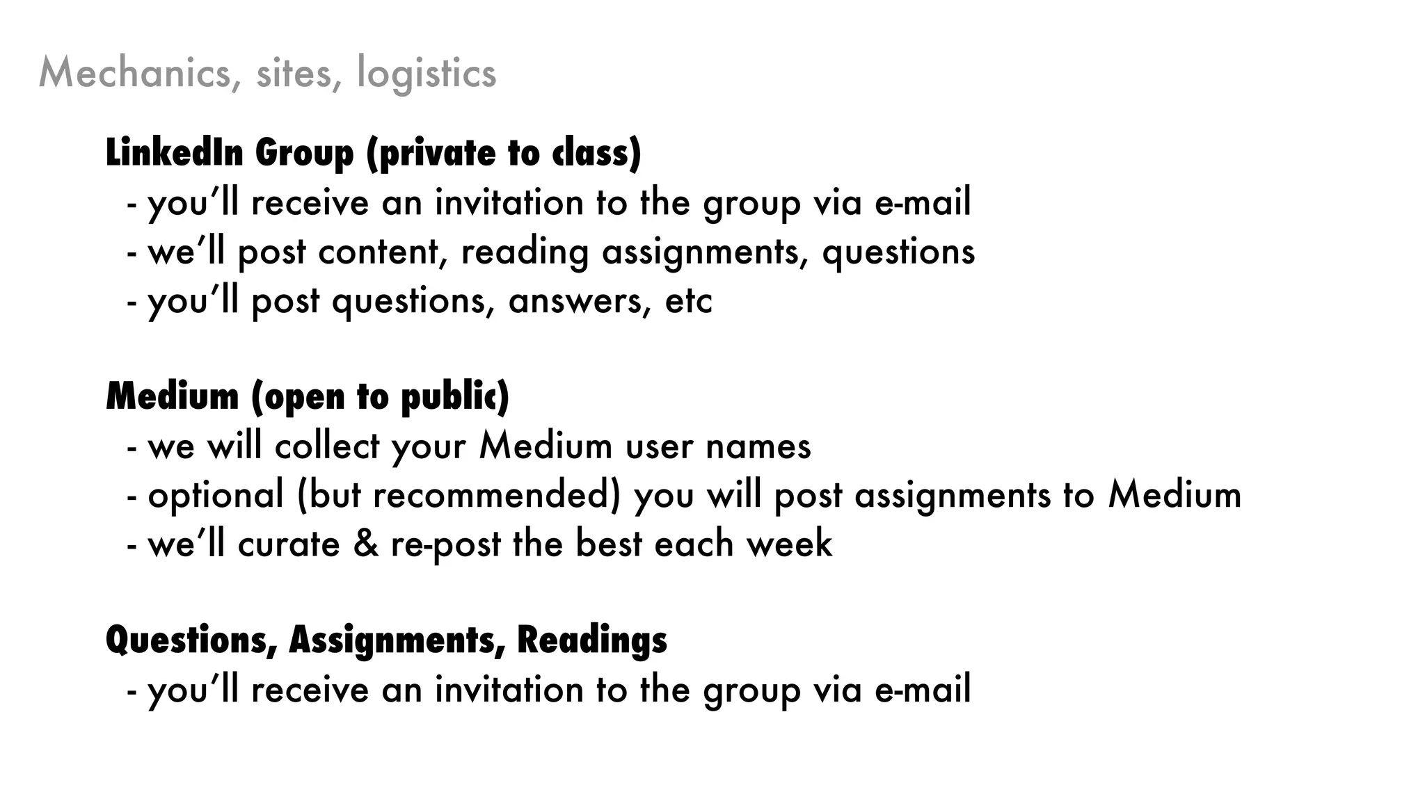 Mechanics, sites, logistics
LinkedIn Group (private to class)
- you’ll receive an invitation to the group via e-mail
- we’ll post content, reading assignments, questions
- you’ll post questions, answers, etc
Medium (open to public)
- we will collect your Medium user names
- optional (but recommended) you will post assignments to Medium
- we’ll curate & re-post the best each week
Questions, Assignments, Readings
- you’ll receive an invitation to the group via e-mail
 