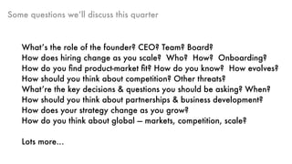 Some questions we’ll discuss this quarter
What’s the role of the founder? CEO? Team? Board?
How does hiring change as you scale? Who? How? Onboarding?
How do you ﬁnd product-market ﬁt? How do you know? How evolves?
How should you think about competition? Other threats?
What’re the key decisions & questions you should be asking? When?
How should you think about partnerships & business development?
How does your strategy change as you grow?
How do you think about global — markets, competition, scale?
Lots more…
 