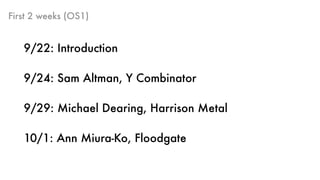 First 2 weeks (OS1)
9/22: Introduction
9/24: Sam Altman, Y Combinator
9/29: Michael Dearing, Harrison Metal
10/1: Ann Miura-Ko, Floodgate
 