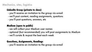Mechanics, sites, logistics
LinkedIn Group (private to class)
- you’ll receive an invitation to the group via e-mail
- we’ll post content, reading assignments, questions
- you’ll post questions, answers, etc
Medium (open to public)
- we will collect your Medium user names
- optional (but recommended) you will post assignments to Medium
- we’ll curate & re-post the best each week
Questions, Assignments, Readings
- you’ll receive an invitation to the group via e-mail
 