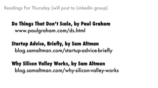 Readings For Thursday (will post to LinkedIn group)
Do Things That Don’t Scale, by Paul Graham
www.paulgraham.com/ds.html
Startup Advice, Brieﬂy, by Sam Altman
blog.samaltman.com/startup-advice-brieﬂy
Why Silicon Valley Works, by Sam Altman
blog.samaltman.com/why-silicon-valley-works
 