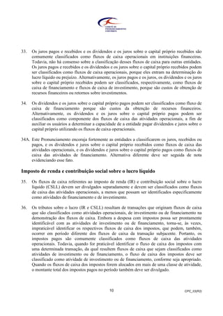 CPC_03(R2)10
33. Os juros pagos e recebidos e os dividendos e os juros sobre o capital próprio recebidos são
comumente classificados como fluxos de caixa operacionais em instituições financeiras.
Todavia, não há consenso sobre a classificação desses fluxos de caixa para outras entidades.
Os juros pagos e recebidos e os dividendos e os juros sobre o capital próprio recebidos podem
ser classificados como fluxos de caixa operacionais, porque eles entram na determinação do
lucro líquido ou prejuízo. Alternativamente, os juros pagos e os juros, os dividendos e os juros
sobre o capital próprio recebidos podem ser classificados, respectivamente, como fluxos de
caixa de financiamento e fluxos de caixa de investimento, porque são custos de obtenção de
recursos financeiros ou retornos sobre investimentos.
34. Os dividendos e os juros sobre o capital próprio pagos podem ser classificados como fluxo de
caixa de financiamento porque são custos da obtenção de recursos financeiros.
Alternativamente, os dividendos e os juros sobre o capital próprio pagos podem ser
classificados como componente dos fluxos de caixa das atividades operacionais, a fim de
auxiliar os usuários a determinar a capacidade de a entidade pagar dividendos e juros sobre o
capital próprio utilizando os fluxos de caixa operacionais.
34A. Este Pronunciamento encoraja fortemente as entidades a classificarem os juros, recebidos ou
pagos, e os dividendos e juros sobre o capital próprio recebidos como fluxos de caixa das
atividades operacionais, e os dividendos e juros sobre o capital próprio pagos como fluxos de
caixa das atividades de financiamento. Alternativa diferente deve ser seguida de nota
evidenciando esse fato.
Imposto de renda e contribuição social sobre o lucro líquido
35. Os fluxos de caixa referentes ao imposto de renda (IR) e contribuição social sobre o lucro
líquido (CSLL) devem ser divulgados separadamente e devem ser classificados como fluxos
de caixa das atividades operacionais, a menos que possam ser identificados especificamente
como atividades de financiamento e de investimento.
36. Os tributos sobre o lucro (IR e CSLL) resultam de transações que originam fluxos de caixa
que são classificados como atividades operacionais, de investimento ou de financiamento na
demonstração dos fluxos de caixa. Embora a despesa com impostos possa ser prontamente
identificável com as atividades de investimento ou de financiamento, torna-se, às vezes,
impraticável identificar os respectivos fluxos de caixa dos impostos, que podem, também,
ocorrer em período diferente dos fluxos de caixa da transação subjacente. Portanto, os
impostos pagos são comumente classificados como fluxos de caixa das atividades
operacionais. Todavia, quando for praticável identificar o fluxo de caixa dos impostos com
uma determinada transação, da qual resultem fluxos de caixa que sejam classificados como
atividades de investimento ou de financiamento, o fluxo de caixa dos impostos deve ser
classificado como atividade de investimento ou de financiamento, conforme seja apropriado.
Quando os fluxos de caixa dos impostos forem alocados em mais de uma classe de atividade,
o montante total dos impostos pagos no período também deve ser divulgado.
 