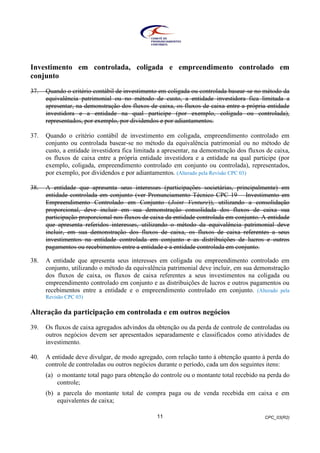 CPC_03(R2)11
Investimento em controlada, coligada e empreendimento controlado em
conjunto
37. Quando o critério contábil de investimento em coligada ou controlada basear-se no método da
equivalência patrimonial ou no método de custo, a entidade investidora fica limitada a
apresentar, na demonstração dos fluxos de caixa, os fluxos de caixa entre a própria entidade
investidora e a entidade na qual participe (por exemplo, coligada ou controlada),
representados, por exemplo, por dividendos e por adiantamentos.
37. Quando o critério contábil de investimento em coligada, empreendimento controlado em
conjunto ou controlada basear-se no método da equivalência patrimonial ou no método de
custo, a entidade investidora fica limitada a apresentar, na demonstração dos fluxos de caixa,
os fluxos de caixa entre a própria entidade investidora e a entidade na qual participe (por
exemplo, coligada, empreendimento controlado em conjunto ou controlada), representados,
por exemplo, por dividendos e por adiantamentos. (Alterado pela Revisão CPC 03)
38. A entidade que apresenta seus interesses (participações societárias, principalmente) em
entidade controlada em conjunto (ver Pronunciamento Técnico CPC 19 – Investimento em
Empreendimento Controlado em Conjunto (Joint Venture)), utilizando a consolidação
proporcional, deve incluir em sua demonstração consolidada dos fluxos de caixa sua
participação proporcional nos fluxos de caixa da entidade controlada em conjunto. A entidade
que apresenta referidos interesses, utilizando o método da equivalência patrimonial deve
incluir, em sua demonstração dos fluxos de caixa, os fluxos de caixa referentes a seus
investimentos na entidade controlada em conjunto e as distribuições de lucros e outros
pagamentos ou recebimentos entre a entidade e a entidade controlada em conjunto.
38. A entidade que apresenta seus interesses em coligada ou empreendimento controlado em
conjunto, utilizando o método da equivalência patrimonial deve incluir, em sua demonstração
dos fluxos de caixa, os fluxos de caixa referentes a seus investimentos na coligada ou
empreendimento controlado em conjunto e as distribuições de lucros e outros pagamentos ou
recebimentos entre a entidade e o empreendimento controlado em conjunto. (Alterado pela
Revisão CPC 03)
Alteração da participação em controlada e em outros negócios
39. Os fluxos de caixa agregados advindos da obtenção ou da perda de controle de controladas ou
outros negócios devem ser apresentados separadamente e classificados como atividades de
investimento.
40. A entidade deve divulgar, de modo agregado, com relação tanto à obtenção quanto à perda do
controle de controladas ou outros negócios durante o período, cada um dos seguintes itens:
(a) o montante total pago para obtenção do controle ou o montante total recebido na perda do
controle;
(b) a parcela do montante total de compra paga ou de venda recebida em caixa e em
equivalentes de caixa;
 