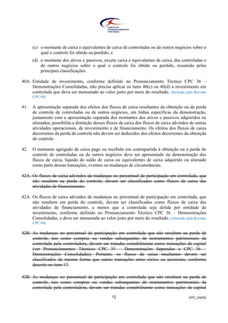 CPC_03(R2)12
(c) o montante de caixa e equivalentes de caixa de controladas ou de outros negócios sobre o
qual o controle foi obtido ou perdido; e
(d) o montante dos ativos e passivos, exceto caixa e equivalentes de caixa, das controladas e
de outros negócios sobre o qual o controle foi obtido ou perdido, resumido pelas
principais classificações.
40A. Entidade de investimento, conforme definido no Pronunciamento Técnico CPC 36 –
Demonstrações Consolidadas, não precisa aplicar os itens 40(c) ou 40(d) a investimento em
controlada que deva ser mensurado ao valor justo por meio do resultado. (Incluído pela Revisão
CPC 04)
41. A apresentação separada dos efeitos dos fluxos de caixa resultantes da obtenção ou da perda
de controle de controladas ou de outros negócios, em linhas específicas da demonstração,
juntamente com a apresentação separada dos montantes dos ativos e passivos adquiridos ou
alienados, possibilita a distinção desses fluxos de caixa dos fluxos de caixa advindos de outras
atividades operacionais, de investimento e de financiamento. Os efeitos dos fluxos de caixa
decorrentes da perda de controle não devem ser deduzidos dos efeitos decorrentes da obtenção
do controle.
42. O montante agregado de caixa pago ou recebido em contrapartida à obtenção ou à perda do
controle de controladas ou de outros negócios deve ser apresentado na demonstração dos
fluxos de caixa, líquido do saldo de caixa ou equivalentes de caixa adquirido ou alienado
como parte dessas transações, eventos ou mudanças de circunstâncias.
42A. Os fluxos de caixa advindos de mudanças no percentual de participação em controlada, que
não resultem na perda do controle, devem ser classificados como fluxos de caixa das
atividades de financiamento.
42A. Os fluxos de caixa advindos de mudanças no percentual de participação em controlada, que
não resultem em perda do controle, devem ser classificados como fluxos de caixa das
atividades de financiamento, a menos que a controlada seja detida por entidade de
investimento, conforme definido no Pronunciamento Técnico CPC 36 – Demonstrações
Consolidadas, e deva ser mensurada ao valor justo por meio do resultado. (Alterado pela Revisão
CPC 04)
42B. As mudanças no percentual de participação em controlada que não resultem na perda de
controle, tais como compras ou vendas subsequentes de instrumentos patrimoniais da
controlada pela controladora, devem ser tratadas contabilmente como transações de capital
(ver Pronunciamentos Técnicos CPC 35 – Demonstrações Separadas e CPC 36 –
Demonstrações Consolidadas). Portanto, os fluxos de caixa resultantes devem ser
classificados da mesma forma que outras transações entre sócios ou acionistas, conforme
descrito no item 17.
42B. As mudanças no percentual de participação em controlada que não resultem na perda de
controle, tais como compras ou vendas subsequentes de instrumentos patrimoniais da
controlada pela controladora, devem ser tratadas contabilmente como transações de capital
 