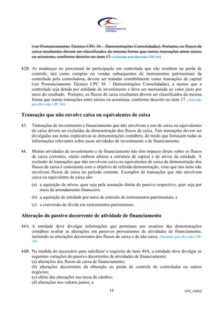 CPC_03(R2)13
(ver Pronunciamento Técnico CPC 36 – Demonstrações Consolidadas). Portanto, os fluxos de
caixa resultantes devem ser classificados da mesma forma que outras transações entre sócios
ou acionistas, conforme descrito no item 17. (Alterado pela Revisão CPC 03)
42B. As mudanças no percentual de participação em controlada que não resultem na perda de
controle, tais como compras ou vendas subsequentes de instrumentos patrimoniais da
controlada pela controladora, devem ser tratadas contabilmente como transações de capital
(ver Pronunciamento Técnico CPC 36 – Demonstrações Consolidadas), a menos que a
controlada seja detida por entidade de investimento e deva ser mensurada ao valor justo por
meio do resultado. Portanto, os fluxos de caixa resultantes devem ser classificados da mesma
forma que outras transações entre sócios ou acionistas, conforme descrito no item 17. (Alterado
pela Revisão CPC 04)
Transação que não envolve caixa ou equivalentes de caixa
43. Transações de investimento e financiamento que não envolvem o uso de caixa ou equivalentes
de caixa devem ser excluídas da demonstração dos fluxos de caixa. Tais transações devem ser
divulgadas nas notas explicativas às demonstrações contábeis, de modo que forneçam todas as
informações relevantes sobre essas atividades de investimento e de financiamento.
44. Muitas atividades de investimento e de financiamento não têm impacto direto sobre os fluxos
de caixa correntes, muito embora afetem a estrutura de capital e de ativos da entidade. A
exclusão de transações que não envolvem caixa ou equivalentes de caixa da demonstração dos
fluxos de caixa é consistente com o objetivo de referida demonstração, visto que tais itens não
envolvem fluxos de caixa no período corrente. Exemplos de transações que não envolvem
caixa ou equivalente de caixa são:
(a) a aquisição de ativos, quer seja pela assunção direta do passivo respectivo, quer seja por
meio de arrendamento financeiro;
(b) a aquisição de entidade por meio de emissão de instrumentos patrimoniais; e
(c) a conversão de dívida em instrumentos patrimoniais.
Alteração do passivo decorrente de atividade de financiamento
44A. A entidade deve divulgar informações que permitam aos usuários das demonstrações
contábeis avaliar as alterações em passivos provenientes de atividades de financiamento,
incluindo as alterações decorrentes dos fluxos de caixa e de não caixa. (Incluído pela Revisão CPC
10)
44B. Na medida do necessário para satisfazer o requisito do item 44A, a entidade deve divulgar as
seguintes variações do passivo decorrentes de atividades de financiamento:
(a) alterações dos fluxos de caixa de financiamento;
(b) alterações decorrentes da obtenção ou perda de controle de controladas ou outros
negócios;
(c) efeito das alterações nas taxas de câmbio;
(d) alterações nos valores justos; e
 