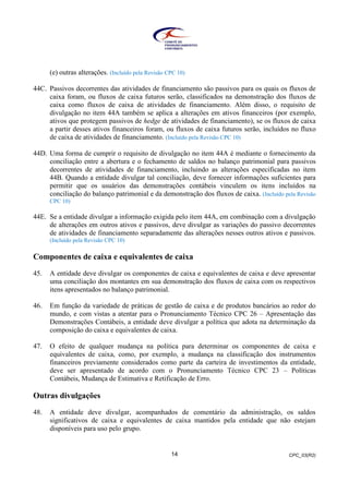 CPC_03(R2)14
(e) outras alterações. (Incluído pela Revisão CPC 10)
44C. Passivos decorrentes das atividades de financiamento são passivos para os quais os fluxos de
caixa foram, ou fluxos de caixa futuros serão, classificados na demonstração dos fluxos de
caixa como fluxos de caixa de atividades de financiamento. Além disso, o requisito de
divulgação no item 44A também se aplica a alterações em ativos financeiros (por exemplo,
ativos que protegem passivos de hedge de atividades de financiamento), se os fluxos de caixa
a partir desses ativos financeiros foram, ou fluxos de caixa futuros serão, incluídos no fluxo
de caixa de atividades de financiamento. (Incluído pela Revisão CPC 10)
44D. Uma forma de cumprir o requisito de divulgação no item 44A é mediante o fornecimento da
conciliação entre a abertura e o fechamento de saldos no balanço patrimonial para passivos
decorrentes de atividades de financiamento, incluindo as alterações especificadas no item
44B. Quando a entidade divulgar tal conciliação, deve fornecer informações suficientes para
permitir que os usuários das demonstrações contábeis vinculem os itens incluídos na
conciliação do balanço patrimonial e da demonstração dos fluxos de caixa. (Incluído pela Revisão
CPC 10)
44E. Se a entidade divulgar a informação exigida pelo item 44A, em combinação com a divulgação
de alterações em outros ativos e passivos, deve divulgar as variações do passivo decorrentes
de atividades de financiamento separadamente das alterações nesses outros ativos e passivos.
(Incluído pela Revisão CPC 10)
Componentes de caixa e equivalentes de caixa
45. A entidade deve divulgar os componentes de caixa e equivalentes de caixa e deve apresentar
uma conciliação dos montantes em sua demonstração dos fluxos de caixa com os respectivos
itens apresentados no balanço patrimonial.
46. Em função da variedade de práticas de gestão de caixa e de produtos bancários ao redor do
mundo, e com vistas a atentar para o Pronunciamento Técnico CPC 26 – Apresentação das
Demonstrações Contábeis, a entidade deve divulgar a política que adota na determinação da
composição do caixa e equivalentes de caixa.
47. O efeito de qualquer mudança na política para determinar os componentes de caixa e
equivalentes de caixa, como, por exemplo, a mudança na classificação dos instrumentos
financeiros previamente considerados como parte da carteira de investimentos da entidade,
deve ser apresentado de acordo com o Pronunciamento Técnico CPC 23 – Políticas
Contábeis, Mudança de Estimativa e Retificação de Erro.
Outras divulgações
48. A entidade deve divulgar, acompanhados de comentário da administração, os saldos
significativos de caixa e equivalentes de caixa mantidos pela entidade que não estejam
disponíveis para uso pelo grupo.
 