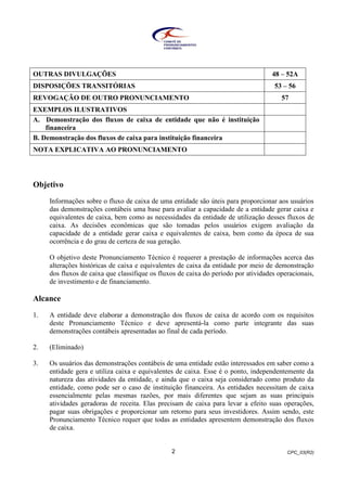 CPC_03(R2)2
OUTRAS DIVULGAÇÕES 48 – 52A
DISPOSIÇÕES TRANSITÓRIAS 53 – 56
REVOGAÇÃO DE OUTRO PRONUNCIAMENTO 57
EXEMPLOS ILUSTRATIVOS
A. Demonstração dos fluxos de caixa de entidade que não é instituição
financeira
B. Demonstração dos fluxos de caixa para instituição financeira
NOTA EXPLICATIVA AO PRONUNCIAMENTO
Objetivo
Informações sobre o fluxo de caixa de uma entidade são úteis para proporcionar aos usuários
das demonstrações contábeis uma base para avaliar a capacidade de a entidade gerar caixa e
equivalentes de caixa, bem como as necessidades da entidade de utilização desses fluxos de
caixa. As decisões econômicas que são tomadas pelos usuários exigem avaliação da
capacidade de a entidade gerar caixa e equivalentes de caixa, bem como da época de sua
ocorrência e do grau de certeza de sua geração.
O objetivo deste Pronunciamento Técnico é requerer a prestação de informações acerca das
alterações históricas de caixa e equivalentes de caixa da entidade por meio de demonstração
dos fluxos de caixa que classifique os fluxos de caixa do período por atividades operacionais,
de investimento e de financiamento.
Alcance
1. A entidade deve elaborar a demonstração dos fluxos de caixa de acordo com os requisitos
deste Pronunciamento Técnico e deve apresentá-la como parte integrante das suas
demonstrações contábeis apresentadas ao final de cada período.
2. (Eliminado)
3. Os usuários das demonstrações contábeis de uma entidade estão interessados em saber como a
entidade gera e utiliza caixa e equivalentes de caixa. Esse é o ponto, independentemente da
natureza das atividades da entidade, e ainda que o caixa seja considerado como produto da
entidade, como pode ser o caso de instituição financeira. As entidades necessitam de caixa
essencialmente pelas mesmas razões, por mais diferentes que sejam as suas principais
atividades geradoras de receita. Elas precisam de caixa para levar a efeito suas operações,
pagar suas obrigações e proporcionar um retorno para seus investidores. Assim sendo, este
Pronunciamento Técnico requer que todas as entidades apresentem demonstração dos fluxos
de caixa.
 