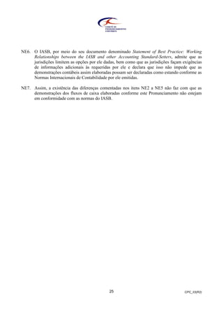 CPC_03(R2)25
NE6. O IASB, por meio do seu documento denominado Statement of Best Practice: Working
Relationships between the IASB and other Accounting Standard-Setters, admite que as
jurisdições limitem as opções por ele dadas, bem como que as jurisdições façam exigências
de informações adicionais às requeridas por ele e declara que isso não impede que as
demonstrações contábeis assim elaboradas possam ser declaradas como estando conforme as
Normas Internacionais de Contabilidade por ele emitidas.
NE7. Assim, a existência das diferenças comentadas nos itens NE2 a NE5 não faz com que as
demonstrações dos fluxos de caixa elaboradas conforme este Pronunciamento não estejam
em conformidade com as normas do IASB.
 