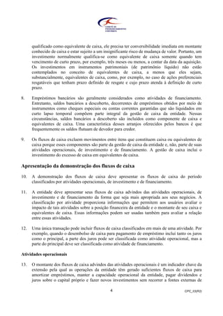 CPC_03(R2)4
qualificado como equivalente de caixa, ele precisa ter conversibilidade imediata em montante
conhecido de caixa e estar sujeito a um insignificante risco de mudança de valor. Portanto, um
investimento normalmente qualifica-se como equivalente de caixa somente quando tem
vencimento de curto prazo, por exemplo, três meses ou menos, a contar da data da aquisição.
Os investimentos em instrumentos patrimoniais (de patrimônio líquido) não estão
contemplados no conceito de equivalentes de caixa, a menos que eles sejam,
substancialmente, equivalentes de caixa, como, por exemplo, no caso de ações preferenciais
resgatáveis que tenham prazo definido de resgate e cujo prazo atenda à definição de curto
prazo.
8. Empréstimos bancários são geralmente considerados como atividades de financiamento.
Entretanto, saldos bancários a descoberto, decorrentes de empréstimos obtidos por meio de
instrumentos como cheques especiais ou contas correntes garantidas que são liquidados em
curto lapso temporal compõem parte integral da gestão de caixa da entidade. Nessas
circunstâncias, saldos bancários a descoberto são incluídos como componente de caixa e
equivalentes de caixa. Uma característica desses arranjos oferecidos pelos bancos é que
frequentemente os saldos flutuam de devedor para credor.
9. Os fluxos de caixa excluem movimentos entre itens que constituem caixa ou equivalentes de
caixa porque esses componentes são parte da gestão de caixa da entidade e, não, parte de suas
atividades operacionais, de investimento e de financiamento. A gestão de caixa inclui o
investimento do excesso de caixa em equivalentes de caixa.
Apresentação da demonstração dos fluxos de caixa
10. A demonstração dos fluxos de caixa deve apresentar os fluxos de caixa do período
classificados por atividades operacionais, de investimento e de financiamento.
11. A entidade deve apresentar seus fluxos de caixa advindos das atividades operacionais, de
investimento e de financiamento da forma que seja mais apropriada aos seus negócios. A
classificação por atividade proporciona informações que permitem aos usuários avaliar o
impacto de tais atividades sobre a posição financeira da entidade e o montante de seu caixa e
equivalentes de caixa. Essas informações podem ser usadas também para avaliar a relação
entre essas atividades.
12. Uma única transação pode incluir fluxos de caixa classificados em mais de uma atividade. Por
exemplo, quando o desembolso de caixa para pagamento de empréstimo inclui tanto os juros
como o principal, a parte dos juros pode ser classificada como atividade operacional, mas a
parte do principal deve ser classificada como atividade de financiamento.
Atividades operacionais
13. O montante dos fluxos de caixa advindos das atividades operacionais é um indicador chave da
extensão pela qual as operações da entidade têm gerado suficientes fluxos de caixa para
amortizar empréstimos, manter a capacidade operacional da entidade, pagar dividendos e
juros sobre o capital próprio e fazer novos investimentos sem recorrer a fontes externas de
 