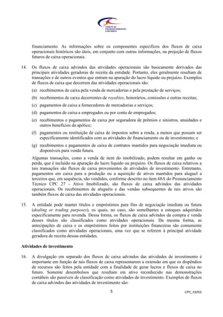 CPC_03(R2)5
financiamento. As informações sobre os componentes específicos dos fluxos de caixa
operacionais históricos são úteis, em conjunto com outras informações, na projeção de fluxos
futuros de caixa operacionais.
14. Os fluxos de caixa advindos das atividades operacionais são basicamente derivados das
principais atividades geradoras de receita da entidade. Portanto, eles geralmente resultam de
transações e de outros eventos que entram na apuração do lucro líquido ou prejuízo. Exemplos
de fluxos de caixa que decorrem das atividades operacionais são:
(a) recebimentos de caixa pela venda de mercadorias e pela prestação de serviços;
(b) recebimentos de caixa decorrentes de royalties, honorários, comissões e outras receitas;
(c) pagamentos de caixa a fornecedores de mercadorias e serviços;
(d) pagamentos de caixa a empregados ou por conta de empregados;
(e) recebimentos e pagamentos de caixa por seguradora de prêmios e sinistros, anuidades e
outros benefícios da apólice;
(f) pagamentos ou restituição de caixa de impostos sobre a renda, a menos que possam ser
especificamente identificados com as atividades de financiamento ou de investimento; e
(g) recebimentos e pagamentos de caixa de contratos mantidos para negociação imediata ou
disponíveis para venda futura.
Algumas transações, como a venda de item do imobilizado, podem resultar em ganho ou
perda, que é incluído na apuração do lucro líquido ou prejuízo. Os fluxos de caixa relativos a
tais transações são fluxos de caixa provenientes de atividades de investimento. Entretanto,
pagamentos em caixa para a produção ou a aquisição de ativos mantidos para aluguel a
terceiros que, em sequência, são vendidos, conforme descrito no item 68A do Pronunciamento
Técnico CPC 27 - Ativo Imobilizado, são fluxos de caixa advindos das atividades
operacionais. Os recebimentos de aluguéis e das vendas subsequentes de tais ativos são
também fluxos de caixa das atividades operacionais.
15. A entidade pode manter títulos e empréstimos para fins de negociação imediata ou futura
(dealing or trading purposes), os quais, no caso, são semelhantes a estoques adquiridos
especificamente para revenda. Dessa forma, os fluxos de caixa advindos da compra e venda
desses títulos são classificados como atividades operacionais. Da mesma forma, as
antecipações de caixa e os empréstimos feitos por instituições financeiras são comumente
classificados como atividades operacionais, uma vez que se referem à principal atividade
geradora de receita dessas entidades.
Atividades de investimento
16. A divulgação em separado dos fluxos de caixa advindos das atividades de investimento é
importante em função de tais fluxos de caixa representarem a extensão em que os dispêndios
de recursos são feitos pela entidade com a finalidade de gerar lucros e fluxos de caixa no
futuro. Somente desembolsos que resultam em ativo reconhecido nas demonstrações
contábeis são passíveis de classificação como atividades de investimento. Exemplos de fluxos
de caixa advindos das atividades de investimento são:
 