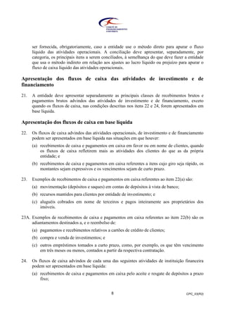 CPC_03(R2)8
ser fornecida, obrigatoriamente, caso a entidade use o método direto para apurar o fluxo
líquido das atividades operacionais. A conciliação deve apresentar, separadamente, por
categoria, os principais itens a serem conciliados, à semelhança do que deve fazer a entidade
que usa o método indireto em relação aos ajustes ao lucro líquido ou prejuízo para apurar o
fluxo de caixa líquido das atividades operacionais.
Apresentação dos fluxos de caixa das atividades de investimento e de
financiamento
21. A entidade deve apresentar separadamente as principais classes de recebimentos brutos e
pagamentos brutos advindos das atividades de investimento e de financiamento, exceto
quando os fluxos de caixa, nas condições descritas nos itens 22 e 24, forem apresentados em
base líquida.
Apresentação dos fluxos de caixa em base líquida
22. Os fluxos de caixa advindos das atividades operacionais, de investimento e de financiamento
podem ser apresentados em base líquida nas situações em que houver:
(a) recebimentos de caixa e pagamentos em caixa em favor ou em nome de clientes, quando
os fluxos de caixa refletirem mais as atividades dos clientes do que as da própria
entidade; e
(b) recebimentos de caixa e pagamentos em caixa referentes a itens cujo giro seja rápido, os
montantes sejam expressivos e os vencimentos sejam de curto prazo.
23. Exemplos de recebimentos de caixa e pagamentos em caixa referentes ao item 22(a) são:
(a) movimentação (depósitos e saques) em contas de depósitos à vista de banco;
(b) recursos mantidos para clientes por entidade de investimento; e
(c) aluguéis cobrados em nome de terceiros e pagos inteiramente aos proprietários dos
imóveis.
23A. Exemplos de recebimentos de caixa e pagamentos em caixa referentes ao item 22(b) são os
adiantamentos destinados a, e o reembolso de:
(a) pagamentos e recebimentos relativos a cartões de crédito de clientes;
(b) compra e venda de investimentos; e
(c) outros empréstimos tomados a curto prazo, como, por exemplo, os que têm vencimento
em três meses ou menos, contados a partir da respectiva contratação.
24. Os fluxos de caixa advindos de cada uma das seguintes atividades de instituição financeira
podem ser apresentados em base líquida:
(a) recebimentos de caixa e pagamentos em caixa pelo aceite e resgate de depósitos a prazo
fixo;
 