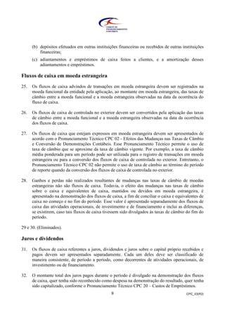 CPC_03(R2)9
(b) depósitos efetuados em outras instituições financeiras ou recebidos de outras instituições
financeiras;
(c) adiantamentos e empréstimos de caixa feitos a clientes, e a amortização desses
adiantamentos e empréstimos.
Fluxos de caixa em moeda estrangeira
25. Os fluxos de caixa advindos de transações em moeda estrangeira devem ser registrados na
moeda funcional da entidade pela aplicação, ao montante em moeda estrangeira, das taxas de
câmbio entre a moeda funcional e a moeda estrangeira observadas na data da ocorrência do
fluxo de caixa.
26. Os fluxos de caixa de controlada no exterior devem ser convertidos pela aplicação das taxas
de câmbio entre a moeda funcional e a moeda estrangeira observadas na data da ocorrência
dos fluxos de caixa.
27. Os fluxos de caixa que estejam expressos em moeda estrangeira devem ser apresentados de
acordo com o Pronunciamento Técnico CPC 02 - Efeitos das Mudanças nas Taxas de Câmbio
e Conversão de Demonstrações Contábeis. Esse Pronunciamento Técnico permite o uso de
taxa de câmbio que se aproxime da taxa de câmbio vigente. Por exemplo, a taxa de câmbio
média ponderada para um período pode ser utilizada para o registro de transações em moeda
estrangeira ou para a conversão dos fluxos de caixa de controlada no exterior. Entretanto, o
Pronunciamento Técnico CPC 02 não permite o uso de taxa de câmbio ao término do período
de reporte quando da conversão dos fluxos de caixa de controlada no exterior.
28. Ganhos e perdas não realizados resultantes de mudanças nas taxas de câmbio de moedas
estrangeiras não são fluxos de caixa. Todavia, o efeito das mudanças nas taxas de câmbio
sobre o caixa e equivalentes de caixa, mantidos ou devidos em moeda estrangeira, é
apresentado na demonstração dos fluxos de caixa, a fim de conciliar o caixa e equivalentes de
caixa no começo e no fim do período. Esse valor é apresentado separadamente dos fluxos de
caixa das atividades operacionais, de investimento e de financiamento e inclui as diferenças,
se existirem, caso tais fluxos de caixa tivessem sido divulgados às taxas de câmbio do fim do
período.
29 e 30. (Eliminados).
Juros e dividendos
31. Os fluxos de caixa referentes a juros, dividendos e juros sobre o capital próprio recebidos e
pagos devem ser apresentados separadamente. Cada um deles deve ser classificado de
maneira consistente, de período a período, como decorrentes de atividades operacionais, de
investimento ou de financiamento.
32. O montante total dos juros pagos durante o período é divulgado na demonstração dos fluxos
de caixa, quer tenha sido reconhecido como despesa na demonstração do resultado, quer tenha
sido capitalizado, conforme o Pronunciamento Técnico CPC 20 – Custos de Empréstimos.
 