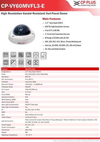 CP-VY60MVFL3-E
High Resolution Vandal Resistant Vari-Focal Dome
                                                    Main Features
                                                       1/3" Sony Super HAD II
                                                       600 TVL High Resolution Camera
                                                       0 lux @ F1.2 (IR ON)
                                                       4~9 mm Vari-Focal Auto Iris Lens
                                                       IR Range of 30 Mtrs with 36 LED
                                                       AGC, AES, BLC, HLC, Mirror, Privacy Masking and
                                                       Sens Up, 2D-DNR, 3D-DNR, LSC, DIS and Eclipse
                                                       CE, FCC and RoHS Certified




Feature                   Specification
Image Sensor              1/3" Sony Super HAD II
Pixels                    PAL:752Hx582V, NTSC:768Hx494V
Resolution                600 TVL
Min. Illumination         0 lux @F1.2
S/N Ratio                 more than 48dB
Electronic Shutter        1/50(1/60) - 1/100000 Sec
Flickerless Mode          ON/OFF
Iris Control              Video/DC/Manual
Lens                      4~9 mm
Focus Mode                Manual
Gamma Correction          0.45
White Balance (AWB)       Auto
Gain Control (AGC)        Auto
Back Light Compensation   ON/OFF Selectable
High Light Compensation   Yes
IR                        36 LEDs, Upto 30 Mtrs
WDR                       No
Sync                      Internal/External Line Lock
Video Output              1.0 Vp-p/75 ohm
                          OSD, Camera ID, Camera Title, Mirror, Privacy Masking=7, Motion Detection=4, Sens-Up(Low Shutter)=x256,
Special Functions
                          2D-DNR, 3D-DNR, LSC, DIS, ECLIPSE
Power Supply              DC 12V ± 5%
Power Consumption         <4W
Dimensions                100 x 150
Weight                    900
Operating Temperature     -10~50 °C


                                                                  *Product casing and specifications are subject to change without prior notice
 
