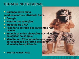 TERAPIA NUTRICIONAL
Balanço entre dieta,
medicamentos e atividade física
 Energia
 Horário das refeições
 Ingestão de CHO
 Facilitar a entrada dos nutrientes nas
células
 Impedir grandes elevações nos níveis
de açúcar no sangue
 Mantém um EN adequado (que deve
ser alcançado de forma gradativa) –
alimentação equilibrada




HÁBITOS ALIMENTARES
18

 