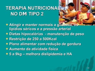 TERAPIA NUTRICIONAL
NO DM TIPO 2
Atingir e manter normais a glicemia, os
lipídios séricos e a pressão arterial
 Dietas hipocalórias - manutenção de peso
 Restrição de 250 a 500Kcal
 Plano alimentar com redução de gordura
 Aumento da atividade física
 5 a 9kg – melhora dislipidemia e HA


20

 