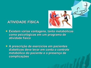 ATIVIDADE FÍSICA


Existem várias vantagens, tanto metabólicas
como psicológicas em um programa de
atividade física



A prescrição de exercícios em pacientes
diabéticos deve levar em conta o controle
metabólico do paciente e a presença de
complicações
21

 