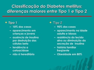 Classificação do Diabetes mellitus:
diferenças maiores entre Tipo 1 e Tipo 2


Tipo 1
– 10% dos casos
– aparecimento em
crianças e jovens
– ausência de insulina
por destruição das
células beta
– tendência a
cetoacidose
– não é hereditário



Tipo 2
– 90% dos casos
– aparecimento na idade
adulta e idosos
– resistência do tecido
alvo ou diminuição da
secreção de insulina
– história familiar
freqüente
– Obesidade em 80%

4

 