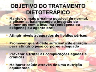 OBJETIVO DO TRATAMENTO
DIETOTERÁPICO


Manter, o mais próximo possível do normal,
a glicemia, balanceando a ingestão de
alimentos com a insulina (endógena ou
exógena) ou agente oral;



Atingir níveis adequados de lipídios séricos



Promover quantidade suficiente de energia
para atingir o peso corpóreo adequado



Prevenir e tratar as complicações agudas e
crônicas



Melhorar saúde através de uma nutrição
equilibrada

9

 