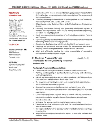 MOHIDEEN SHERIFFDEEN| Dubai | Phone: +971 55 174 4202 | Email: sheriff1103@gmail.com
Linked In Profile: Mohideen Sheriffdeen Page 3
ADDITIONAL
INFORMATION:
Date & Place of Birth:
11th March 1979
Colombo (Sri Lanka)
Passport Number:
J4621764 (Bangalore)
Languages known:
English,Kannada,Hindi,
Tamil & Urdu
Visa Status: UAE Residence
Visa-Company Sponsorship
UAE Driver’s License: Yes
EDUCATION:
MadrasUniversity- 2007
BBA (Business
Administration)
Chennai,India
BDPS - 2002
DiplomainComputer
Application
Bangalore,India
 Shipment Analysis done to ensure old or damaged goods are not part of the
delivery list,date of manufacture meetsthe expectationof the consumer and
stock reconciliation.
 Efficientlypropelling activities related to monthlyreview of KPIs- Score Card,
Productivity report, OTD, SAMBC, VFR, CFR etc.
 Diligently addressing Customer Claims and effortlessly propelling customer
delight.
 Exhibiting brilliance in handling TMS (Transport Management System) a
standard tool implemented across P&G to manage transportation planning,
execution and freight payment.
 Hands on experience and awareness of in-Product Customization, Planning
and Execution.
 Supervising, drivingactivitiesandensuringpaymentsof customerinvoicesand
monitoring other service vendor payments
 Coordinating & collaborating with I-trade, Quality, ER and accounts team.
 Preparing and presenting Monthly Reports for departmental reviews and
adopting further strategies to handle responsibilities efficiently
 Solely and efficiently handling the entire responsibility of completing
operations within the allocated budget.
3) BlueStream Professional Services May 07 - Feb 14
Senior Process Associate/Purchasing coordinator
Bangalore, India
Purchasing & Procurement Responsibilities:
 Coordinate purchasing activities with other concerned business units.
 Planning and budgeting of purchase functions, involving cost estimation,
contract negotiations.
 Invitingandallottingtenders,LPO(Local Purchase Order),RFQ(RequestForm
Quotation) and SLAF (Sub-Labor Application Form).
 The preparationof monthlyinventorycontrol reports,stockreconciliations
and incomputerizedinventorysystems.
 Accurate inventorycontrol,database systemandrecordsneedtobe
maintainedasdoesanefficientdistributionsystemthroughoutthe multi-site
organization.
 Coordinate withoverseassuppliersatfirstto confirmtime andavailabilityof
consignmentsasbeingreadyfordispatchfrominbound& coordinates
importsandexports.
 Setting up the weekly, monthly, quarterly procurement plan.
 Coordinate & follow up with supplier’s till the stock is delivered and the
amount paid to them
 Development of alternative local sources for importedmaterials whichhelps
in cost saving.
 Negotiation with selected suppliers in respect to the price, delivery and
payment terms.
 