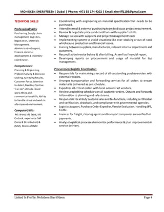 MOHIDEEN SHERIFFDEEN| Dubai | Phone: +971 55 174 4202 | Email: sheriff1103@gmail.com
Linked In Profile: Mohideen Sheriffdeen Page 4
TECHNICAL SKILLS
Professional Skills:
Purchasing,Supply chain
management, Logistics,
Negotiation, Materials
Management,
AdministrativeSupport,
Finance,material
development & Inventory
coordinator.
Competencies:
Planning& Organizing,
Problem Solving& Decision
Making, AchievingResults,
Customer Focus.Attention
to detail,Flexible,Positive
“can do” attitude. Good
work ethics and
communication skills,Ability
to handlestress and work in
a fast-paced environment.
ComputerSkills:
MS Word,MS Excel, MS
Outlook, experience SAP
(Sales & Distribution) &
(MM), MicrosoftNAV
 Coordinating with engineering on material specification that needs to be
purchased.
 Attendinternal & external purchasing team to discuss project requirement.
 Review & negotiate prices and conditions with supplier’s skills.
 Manage liaison with suppliers and project management team
 Implementing systemsto avoid situations like over-stocking or out-of-stock
which cause production and financial losses.
 Liaisingbetweensuppliers,manufacturers,relevantinternal departmentsand
customers.
 Reconciliation invoice before & after billing. As well as financial report.
 Developing reports on procurement and usage of material for top
management.
ProcurementLogistic Coordinator:
 Responsible for maintaining a record of all outstanding purchase orders with
external vendors.
 Arranges transportation and forwarding services for all orders to ensure
material is delivered as per schedule.
 Expedites all critical orders with local subcontract vendors.
 Reviews expediting schedules on all customer orders. Obtains and forwards
information to planning and sales teams.
 Responsible foralldutycustomssalesandtax functions,includingcertification
and verification, drawback, and compliance with governmental agencies.
 Logisticssupport,Purchase OrderExpedite,VendorEvaluation.HandlingUPS,
FedEx.
 Invoicesforfreight,clearingagentsandtransportcompaniesare verifiedfor
payments.
 Analyze logistical processestomonitorperformance &plan improvementsin
service delivery.
 