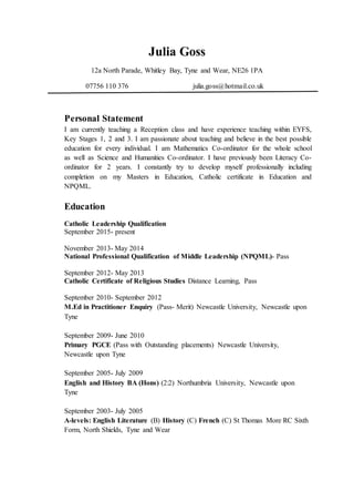 Julia Goss
12a North Parade, Whitley Bay, Tyne and Wear, NE26 1PA
07756 110 376 julia.goss@hotmail.co.uk
Personal Statement
I am currently teaching a Reception class and have experience teaching within EYFS,
Key Stages 1, 2 and 3. I am passionate about teaching and believe in the best possible
education for every individual. I am Mathematics Co-ordinator for the whole school
as well as Science and Humanities Co-ordinator. I have previously been Literacy Co-
ordinator for 2 years. I constantly try to develop myself professionally including
completion on my Masters in Education, Catholic certificate in Education and
NPQML.
Education
Catholic Leadership Qualification
September 2015- present
November 2013- May 2014
National Professional Qualification of Middle Leadership (NPQML)- Pass
September 2012- May 2013
Catholic Certificate of Religious Studies Distance Learning, Pass
September 2010- September 2012
M.Ed in Practitioner Enquiry (Pass- Merit) Newcastle University, Newcastle upon
Tyne
September 2009- June 2010
Primary PGCE (Pass with Outstanding placements) Newcastle University,
Newcastle upon Tyne
September 2005- July 2009
English and History BA (Hons) (2:2) Northumbria University, Newcastle upon
Tyne
September 2003- July 2005
A-levels: English Literature (B) History (C) French (C) St Thomas More RC Sixth
Form, North Shields, Tyne and Wear
 