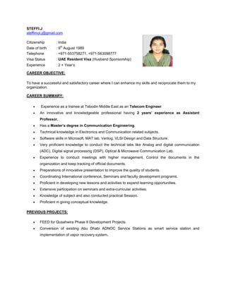STEFFI.J
steffimol.j@gmail.com
CAREER OBJECTIVE:
To have a successful and satisfactory career where I can enhance my skills and reciprocate them to my
organization.
CAREER SUMMARY:
 Experience as a trainee at Tebodin Middle East as an Telecom Engineer
 An innovative and knowledgeable professional having 2 years’ experience as Assistant
Professor.
 Has a Master’s degree in Communication Engineering.
 Technical knowledge in Electronics and Communication related subjects.
 Software skills in Microsoft, MAT lab, Verilog, VLSI Design and Data Structure.
 Very proficient knowledge to conduct the technical labs like Analog and digital communication
(ADC), Digital signal processing (DSP), Optical & Microwave Communication Lab.
 Experience to conduct meetings with higher management, Control the documents in the
organization and keep tracking of official documents.
 Preparations of innovative presentation to improve the quality of students.
 Coordinating International conference, Seminars and faculty development programs.
 Proficient in developing new lessons and activities to expand learning opportunities.
 Extensive participation on seminars and extra-curricular activities.
 Knowledge of subject and also conducted practical Session.
 Proficient in giving conceptual knowledge.
PREVIOUS PROJECTS:
 FEED for Qusahwira Phase II Development Projects.
 Conversion of existing Abu Dhabi ADNOC Service Stations as smart service station and
implementation of vapor recovery system.
Citizenship : India
Date of birth : 9
th
August 1989
Telephone : +971-553758271, +971-563098777
Visa Status : UAE Resident Visa (Husband Sponsorship)
Experience : 2 + Year’s
 