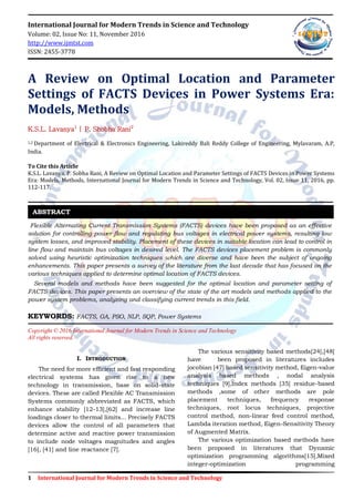 1 International Journal for Modern Trends in Science and Technology
International Journal for Modern Trends in Science and Technology
Volume: 02, Issue No: 11, November 2016
http://www.ijmtst.com
ISSN: 2455-3778
A Review on Optimal Location and Parameter
Settings of FACTS Devices in Power Systems Era:
Models, Methods
K.S.L. Lavanya1
| P. Shobha Rani2
1,2 Department of Electrical & Electronics Engineering, Lakireddy Bali Reddy College of Engineering, Mylavaram, A.P,
India.
To Cite this Article
K.S.L. Lavanya, P. Sobha Rani, A Review on Optimal Location and Parameter Settings of FACTS Devices in Power Systems
Era: Models, Methods, International Journal for Modern Trends in Science and Technology, Vol. 02, Issue 11, 2016, pp.
112-117.
Flexible Alternating Current Transmission Systems (FACTS) devices have been proposed as an effective
solution for controlling power flow and regulating bus voltages in electrical power systems, resulting low
system losses, and improved stability. Placement of these devices in suitable location can lead to control in
line flow and maintain bus voltages in desired level. The FACTS devices placement problem is commonly
solved using heuristic optimization techniques which are diverse and have been the subject of ongoing
enhancements. This paper presents a survey of the literature from the last decade that has focused on the
various techniques applied to determine optimal location of FACTS devices.
Several models and methods have been suggested for the optimal location and parameter setting of
FACTS devices. This paper presents an overview of the state of the art models and methods applied to the
power system problems, analyzing and classifying current trends in this field.
KEYWORDS: FACTS, GA, PSO, NLP, SQP, Power Systems
Copyright © 2016 International Journal for Modern Trends in Science and Technology
All rights reserved.
I. INTRODUCTION
The need for more efficient and fast responding
electrical systems has given rise to a new
technology in transmission, base on solid-state
devices. These are called Flexible AC Transmission
Systems commonly abbreviated as FACTS, which
enhance stability [12-13],[62] and increase line
loadings closer to thermal limits... Precisely FACTS
devices allow the control of all parameters that
determine active and reactive power transmission
to include node voltages magnitudes and angles
[16], [41] and line reactance [7].
The various sensitivity based methods[24],[48]
have been proposed in literatures includes
jocobian [47] based sensitivity method, Eigen-value
analysis based methods , nodal analysis
techniques [9],index methods [35] residue-based
methods ,some of other methods are pole
placement techniques, frequency response
techniques, root locus techniques, projective
control method, non-linear feed control method,
Lambda iteration method, Eigen-Sensitivity Theory
of Augmented Matrix.
The various optimization based methods have
been proposed in literatures that Dynamic
optimization programming algorithms[15],Mixed
integer-optimization programming
ABSTRACT
 