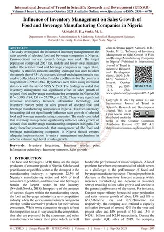 International Journal of Trend in Scientific Research and Development (IJTSRD)
Volume 5 Issue 6, September-October 2021 Available Online: www.ijtsrd.com e-ISSN: 2456 – 6470
@ IJTSRD | Unique Paper ID – IJTSRD47615 | Volume – 5 | Issue – 6 | Sep-Oct 2021 Page 1207
Influence of Inventory Management on Sales Growth of
Food and Beverage Manufacturing Companies in Nigeria
Akinlabi, B. H.; Sonko, M. L.
Department of Business Administration & Marketing, School of Management Sciences,
Babcock University, Ilishan Remo, Ogun State, Nigeria
ABSTRACT
The study investigated the influence of inventory management on the
sales growth of selected food and beverage companies in Nigeria.
Cross-sectional survey research design was used. The target
population comprised 2027 top, middle and lower-level managers
within the selected food and beverage companies in Lagos State,
Nigeria. A stratified random sampling technique was used to select
the sample size of 434. A structured closed-ended questionnaire was
used to collect data. Cronbach’s alpha coefficients for the constructs
ranged from 0.709 to 0.867. Hypotheses were tested using inferential
statistics with the aid of SPSS V 25.0. The findings revealed that
inventory management had significant effect on sales growth of
selected food and beverage manufacturing companies in Nigeria (Adj
R 2
= 0.390, F (4, 351) = 57.779, p < 0.05). There were significant
influence ofinventory turnover, information technology, and
inventory reorder point on sales growth of selected food and
beverage manufacturing companies in Nigeria. However, inventory
forecasting did not significantly influence sales growth of selected
food and beverage manufacturing companies. The study concluded
that inventory management significantly influence sales growth of
selected food and beverage manufacturing companies in Nigeria. The
study therefore recommends that management of the food and
beverage manufacturing companies in Nigeria should ensures
adequate implementation inventory management mechanisms in
order to enhance high level of sales growth.
Keywords: Inventory forecasting, Inventory reorder point,
Information technology, Inventory turnover, Sales growth
How to cite this paper: Akinlabi, B. H. |
Sonko, M. L. "Influence of Inventory
Management on Sales Growth of Food
and Beverage Manufacturing Companies
in Nigeria" Published in International
Journal of Trend in
Scientific Research
and Development
(ijtsrd), ISSN: 2456-
6470, Volume-5 |
Issue-6, October
2021, pp.1207-
1216, URL:
www.ijtsrd.com/papers/ijtsrd47615.pdf
Copyright © 2021 by author (s) and
International Journal of Trend in
Scientific Research and Development
Journal. This is an
Open Access article
distributed under the
terms of the Creative Commons
Attribution License (CC BY 4.0)
(http://creativecommons.org/licenses/by/4.0)
1. INTRODUCTION
The food and beverages (F&B) firms are the major
producers of consumer goods in Nigeria. Scholars and
practitioners regard this sector as the strongest in the
manufacturing industry, it represents 22.5% of
Nigeria’s manufacturing sector and 66% of total
consumer expenditure, and thus, food and beverages
remain the largest sector in the industry
(Nwulu&Nwoka, 2018). Irrespective of the presence
of various players within the manufacturing sector,
the food and beverage industry is a very competitive
industry where the various manufacturers compete to
develop similar alternative products for their various
consumers. While some companies struggle to beat
the competition so as to stay ahead in the competition,
they also are pressured by the consumers and other
manufacturers to lower their price which as well
hinders the performance of most companies. A lot of
problems have been encountered all of which serves
as a challenge to the performance of food and
beverage manufacturing sector. The major problem is
decrease in the inventory forecast accuracy which
increases overstocking and decrease in customer
service resulting to low sales growth and decline in
the general performance of the sector. For instance,
Dangote sugar refinery forecasted sugar production
and sales volume growth of about 15% and 8% to
661,616metric ton and 629,216metric ton
respectively, the company also retained a capacity
utilisation forecast of around 45% for the year and
project sales and EPS growth of 5% and 15% to
N158.1 billion and N2.10 respectively. During the
first quarter (Q1) sales of 2019, the company
IJTSRD47615
 