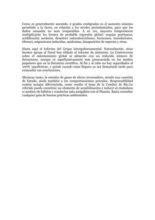 Como es generalmente asumido, 2 grados centígrados es el aumento máximo
permitido a la tierra, en relación a los niveles preindustriales, para que los
daños causados no sean irreparables. A su vez, mayores temperaturas
multiplicarán los frentes de probable regresión global: sequías pertinaces,
acidificación oceánica, desastres naturales(ciclones, huracanes, inundaciones,
tifones), migraciones inducidas, epidemias, desaparición de especies y otras.
Hasta aquí el Informe del Grupo Intergubernamental. Naturalmente, otras
fuentes ajenas al Panel han tildado al informe de alarmista. La Controversia
sobre el calentamiento global se alimenta con un reducido número de
detractores, aunque es significativamente más pronunciada en los medios
populares que en la literatura científica. Al fin y al cabo no hay seguridades al
100% -apodícticas- y quizás cuando estas lleguen ya sea demasiado tarde para
enmendar sus conclusiones.
Mientras tanto, la emisión de gases de efecto invernadero, siendo una cuestión
de Estado, alude también a los comportamientos privados. Responsabilidad
común aunque diferenciada, como rezaba el lema de la Cumbre de Rio.Lo
referido puede constituir un elemento de sensibilización e inducir al ciudadano
a cambios de hábitos y conductas más amigables con el Planeta. Basta consultar
cualquier guía de buenas prácticas ambientales.

 