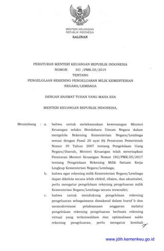 MENTER!KEUANGAN
REPUBL!K INDONESIA
SALINAN
PERATURAN MENTERI KEUANGAN REPUBLIK INDONESIA
NOMOR 183 /PMK.OS/2019
TENTANG
PENGELOLAAN REKENING PENGELUARAN MILIK KEMENTERIAN
NEGARA/LEMBAGA
Menimbang
DENGAN RAHMAT TUHAN YANG MAHA ESA
MENTER! KEUANGAN REPUBLIK INDONESIA,
a. bahwa untuk melaksanakan kewenangan Menteri
Keuangan selaku Bendahara Umum Negara dalam
mengelola Rekening Kementerian Negara/Lembaga
sesuai dengan Pasal 20 ayat (6) Peraturan Pemerintah
Nomor 39 Tahun 2007 tentang Pengelolaan Uang
Negara/Daerah, Menteri Keuangan telah menetapkan
Peraturan Menteri Keuangan Nomor 182/PMK.OS/2017
tentang Pengelolaan Rekening Milik Satuan Kerja
Lingkup Kementerian Negara/Lembaga;
b. bahwa agar rekening milik Kementerian Negara/Lembaga
dapat dikelola secara lebih efektif, efisien, dan akuntabel,
perlu mengatur pengelolaan rek~ning pengeluaran milik
Kementerian Negara/Lembaga secara tersendiri;
c. bahwa untuk mendukung pengelolaan rekening
pengeluaran sebagaimana dimaksud dalam huruf b dan
memodernisasi pelaksanaan anggaran melalui
pengelolaan rekening pengeluaran berbasis rekening
virtual yang terkonsolidasi dan optimalisasi saldo
rekening pengeluaran, perlu mengatur kembal~
/
www.jdih.kemenkeu.go.id
 