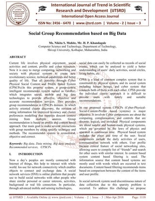 @ IJTSRD | Available Online @ www.ijtsrd.com | Volume – 2 | Issue – 3 | Mar-Apr 2018 Page: 1118
ISSN No: 2456 - 6470 | www.ijtsrd.com | Volume - 2 | Issue – 3
International Journal of Trend in Scientific
Research and Development (IJTSRD)
International Open Access Journal
Social Group Recommendation based on Big Data
Ms. Nikita S. Mohite, Mr. H. P. Khandagale
Computer Science and Technology, Department of Technology,
Shivaji University, Kolhapur, Maharashtra, India
ABSTRACT
Current life involves physical enjoyment, social
activities and content, profile and cyber resources.
Now it is easy to merge computing, networking and
society with physical systems to create new
revolutionary science, technical capabilities and better
quality of life. That all possible through Cyber
Physical Social Content and Profile Based System
(CPSCPs).In this propose system, a group-centric
intelligent recommender system named as GroRec,
which integrates social, mobile and big data
technologies to provide effective, objective and
accurate recommendation services. This provides
group recommendation in CPSCPs domain. In which
activity oriented cluster discovery, the revision of
rating information for improved accuracy and cluster
preferences modelling that supports descent context
mining from multiple sources. Group
recommendation is based on profile and content based
approach. Our main goal is make several interactions
with group members by using specific technique and
methods. The recommender system is economical,
objective and correct.
Keywords: Big data, Data mining, Big data analysis,
Recommended services, CPSCPs
I. INTRODUCTION
Now a day’s peoples are mostly connected with
Internet of things, this help to interact with whole
world. Ios use for network connectivity which enables
objects to connect and exchange data. A social
network services (SNS) is online platform that people
use to build social networks with other people who
share similar personal or career interests, activities,
background or real life connection. In particular,
through advanced mobile and sensing technologies,
social data can easily be collected as records of social
events, which can be analysed to yield a better
understanding of users’ daily activities, social circles,
living habits, etc.
CPSS is a kind of common complex system that is
constituted by physical system, and its social system
including human beings, and cyber system that
connects both of them with each other. CPSS provide
the individual centric approach it is difficult to
provide users with timely and suitable
recommendations.
In our proposed system CPSCPs (Cyber-Physical-
Social-Content-Profile based systems) is major
objective. It involves Cyber components are about the
computing, communication, and controls that are
discrete, logical, and switched. Physical components
are about natural and human-made physical systems,
which are governed by the laws of physics and
operated in continuous time. Physical based system
includes the place and time of the user. Social
components include the daily activities of users,
communication network with others. User profile
became central feature of social networking sites,
allowing users to compile list of “friends” and search
for other users with similar interest. In content based
system content based filtering is used. The
information source that content based systems are
mostly used with words which are occurred in text
documents. Content based filtering recommends items
based on comparison between the content of the items
and user profile.
In social network system used discontinuous nature of
data collection due to this sparsity problem is
occurred. To address this challenge we propose
 