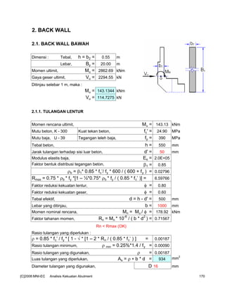 2. BACK WALL
2.1. BACK WALL BAWAH
Dimensi : Tebal, h = b2 = 0.55 m
Lebar, By = 20.00 m
Momen ultimit, Mu = 2862.69 kNm
Gaya geser ultimit, Vu = 2294.55 kN
Ditinjau selebar 1 m, maka :
Mu = 143.1344 kNm
Vu = 114.7275 kN
2.1.1. TULANGAN LENTUR
Momen rencana ultimit, Mu = 143.13 kNm
Mutu beton, K - 300 Kuat tekan beton, fc' = 24.90 MPa
Mutu baja, U - 39 Tegangan leleh baja, fy = 390 MPa
Tebal beton, h = 550 mm
Jarak tulangan terhadap sisi luar beton, d' = 50 mm
Modulus elastis baja, Es = 2.0E+05
Faktor bentuk distribusi tegangan beton, β1 = 0.85
ρb = β1* 0.85 * fc’/ fy * 600 / ( 600 + fy ) = 0.02796
Rmax = 0.75 * ρb * fy *[1 – ½*0.75* ρb * fy / ( 0.85 * fc’ )] = 6.59766
Faktor reduksi kekuatan lentur, φ = 0.80
Faktor reduksi kekuatan geser, φ = 0.60
Tebal efektif, d = h - d' = 500 mm
Lebar yang ditinjau, b = 1000 mm
Momen nominal rencana, Mn = Mu / φ = 178.92 kNm
Faktor tahanan momen, Rn = Mn * 10-6
/ ( b * d2
) = 0.71567
Rn < Rmax (OK)
Rasio tulangan yang diperlukan :
ρ = 0.85 * fc’ / fy * [ 1 - √ * [1 – 2 * Rn / ( 0.85 * fc’ ) ] = 0.00187
Rasio tulangan minimum, ρ min = 0.25%*1.4 / fy = 0.00090
Rasio tulangan yang digunakan, ρ = 0.00187
Luas tulangan yang diperlukan, As = ρ ∗ b * d = 934 mm2
Diameter tulangan yang digunakan, D 16 mm
[C]2008:MNI-EC Analisis Kekuatan Abutment 170
 