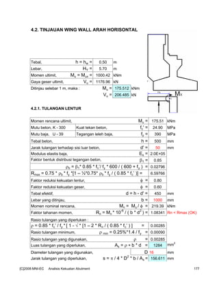 4.2. TINJAUAN WING WALL ARAH HORISONTAL
Tebal, h = hw = 0.50 m
Lebar, HY = 5.70 m
Momen ultimit, Mu = Mux = 1000.42 kNm
Gaya geser ultimit, Vu = 1176.96 kN
Ditinjau selebar 1 m, maka : Mu = 175.512 kNm
Vu = 206.485 kN
4.2.1. TULANGAN LENTUR
Momen rencana ultimit, Mu = 175.51 kNm
Mutu beton, K - 300 Kuat tekan beton, fc' = 24.90 MPa
Mutu baja, U - 39 Tegangan leleh baja, fy = 390 MPa
Tebal beton, h = 500 mm
Jarak tulangan terhadap sisi luar beton, d' = 50 mm
Modulus elastis baja, Es = 2.0E+05
Faktor bentuk distribusi tegangan beton, β1 = 0.85
ρb = β1* 0.85 * fc’/ fy * 600 / ( 600 + fy ) = 0.02796
Rmax = 0.75 * ρb * fy *[1 – ½*0.75* ρb * fy / ( 0.85 * fc’ )] = 6.59766
Faktor reduksi kekuatan lentur, φ = 0.80
Faktor reduksi kekuatan geser, φ = 0.60
Tebal efektif, d = h - d' = 450 mm
Lebar yang ditinjau, b = 1000 mm
Momen nominal rencana, Mn = Mu / φ = 219.39 kNm
Faktor tahanan momen, Rn = Mn * 10-6
/ ( b * d2
) = 1.08341 Rn < Rmax (OK)
Rasio tulangan yang diperlukan :
ρ = 0.85 * fc’ / fy * [ 1 - √ * [1 – 2 * Rn / ( 0.85 * fc’ ) ] = 0.00285
Rasio tulangan minimum, ρ min = 0.25%*1.4 / fy = 0.00090
Rasio tulangan yang digunakan, ρ = 0.00285
Luas tulangan yang diperlukan, As = ρ ∗ b * d = 1284 mm
2
Diameter tulangan yang digunakan, D 16 mm
Jarak tulangan yang diperlukan, s = π / 4 * D2
* b / As = 156.611 mm
[C]2008:MNI-EC Analisis Kekuatan Abutment 177
 