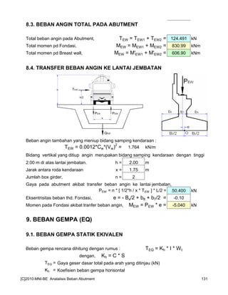 8.3. BEBAN ANGIN TOTAL PADA ABUTMENT
Total beban angin pada Abutment, TEW = TEW1 + TEW2 = 124.491 kN
Total momen pd Fondasi, MEW = MEW1 + MEW2 = 830.99 kNm
Total momen pd Breast wall, MEW = M'EW1 + M'EW2 = 606.90 kNm
8.4. TRANSFER BEBAN ANGIN KE LANTAI JEMBATAN
Beban angin tambahan yang meniup bidang samping kendaraan :
TEW = 0.0012*Cw*(Vw)
2
= 1.764 kN/m
Bidang vertikal yang ditiup angin merupakan bidang samping kendaraan dengan tinggi
2.00 m di atas lantai jembatan. h = 2.00 m
Jarak antara roda kendaraan x = 1.75 m
Jumlah box girder, n = 2
Gaya pada abutment akibat transfer beban angin ke lantai jembatan,
PEW = n * [ 1/2*h / x * TEW ] * L/2 = 50.400 kN
Eksentrisitas beban thd. Fondasi, e = - Bx/2 + b8 + b7/2 = -0.10
Momen pada Fondasi akibat tranfer beban angin, MEW = PEW * e = -5.040 kN
9. BEBAN GEMPA (EQ)
9.1. BEBAN GEMPA STATIK EKIVALEN
Beban gempa rencana dihitung dengan rumus : TEQ = Kh * I * Wt
dengan, Kh = C * S
TEQ = Gaya geser dasar total pada arah yang ditinjau (kN)
Kh = Koefisien beban gempa horisontal
PEWPEW
TEWh
h/2
x
QEW
[C]2010:MNI-BE Analalisis Beban Abutment 131
 