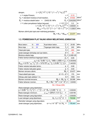 dengan, λ = [ Ec* h3
/ { 12 * ( 1 - υ2
) * ks } ]0.25
υ = angka Poisson, υ = 0.15
ks = standard modulus of soil reaction, ks = 81500 kN/m3
Ec = modulus elastik beton = 23452.95 MPa Ec = 23452953 kN/m2
r = Lebar penyebaran beban terpusat, r = b' / 2 = 0.3 m
λ = [ Ec* h3
/ { 12 * ( 1 - υ2
) * ks } ]0.25
= 0.66559 m
Mmax = TTT / 2 * [ 1 - ( r * √2 / λ )0.6
] = 11.83837 kNm
Momen ultimit plat injak arah melintang jembatan :
Mu = KTT * Mmax = 23.677 kNm
1.3. PEMBESIAN PLAT INJAK ARAH MELINTANG JEMBATAN
Mutu beton : K - 300 Kuat tekan beton, fc' = 24.90 MPa
Mutu baja : U - 24 Tegangan leleh baja, fy = 240 MPa
Tebal plat injak, h = 200 mm
Jarak tulangan terhadap sisi luar beton, d' = 30 mm
Modulus elastis baja, Es = 2.00E+05
Faktor bentuk distribusi tegangan beton, β1 = 0.85
ρb = β1* 0.85 * fc’/ fy * 600 / ( 600 + fy ) = 0.053542
Rmax = 0.75 * ρb * fy * [1 – ½*0.75* ρb * fy / ( 0.85 * fc’ ) ] = 7.443351
Faktor reduksi kekuatan lentur, φ = 0.80
Faktor reduksi kekuatan geser, φ = 0.60
Momen rencana ultimit, Mu = 23.677 kNm
Tebal efektif plat injak, d = h - d' = 170 mm
Ditinjau plat injak selebar 1 m, b = 1000 mm
Momen nominal rencana, Mn = Mu / φ = 29.596 kNm
Faktor tahanan momen, Rn = Mn * 10
-6
/ ( b * d
2
) = 1.02408
Rn < Rmax (OK)
Rasio tulangan yang diperlukan :
ρ = 0.85 * fc’ / fy * [ 1 - √ * [1 – 2 * Rn / ( 0.85 * fc’ ) ] = 0.00438
Rasio tulangan minimum, ρ min = 25%*( 1.4 / fy ) = 0.00146
Rasio tulangan yang digunakan, ρ = 0.00438
Luas tulangan yang diperlukan, As = ρ ∗ b * d = 743.84 mm2
Diameter tulangan yang digunakan, D 13 mm
Jarak tulangan yang diperlukan, s = π / 4 * D2
* b / As = 178.441 mm
C[2008]MNI-EC : Slab 21
 