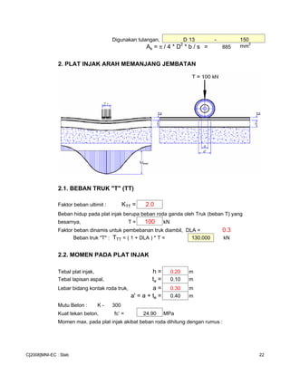 Digunakan tulangan, D 13 - 150
As = π / 4 * D
2
* b / s = 885 mm2
2. PLAT INJAK ARAH MEMANJANG JEMBATAN
2.1. BEBAN TRUK "T" (TT)
Faktor beban ultimit : KTT = 2.0
Beban hidup pada plat injak berupa beban roda ganda oleh Truk (beban T) yang
besarnya, T = 100 kN
Faktor beban dinamis untuk pembebanan truk diambil, DLA = 0.3
Beban truk "T" : TTT = ( 1 + DLA ) * T = 130.000 kN
2.2. MOMEN PADA PLAT INJAK
Tebal plat injak, h = 0.20 m
Tebal lapisan aspal, ta = 0.10 m
Lebar bidang kontak roda truk, a = 0.30 m
a' = a + ta = 0.40 m
Mutu Beton : K - 300
Kuat tekan beton, fc’ = 24.90 MPa
Momen max. pada plat injak akibat beban roda dihitung dengan rumus :
C[2008]MNI-EC : Slab 22
 
